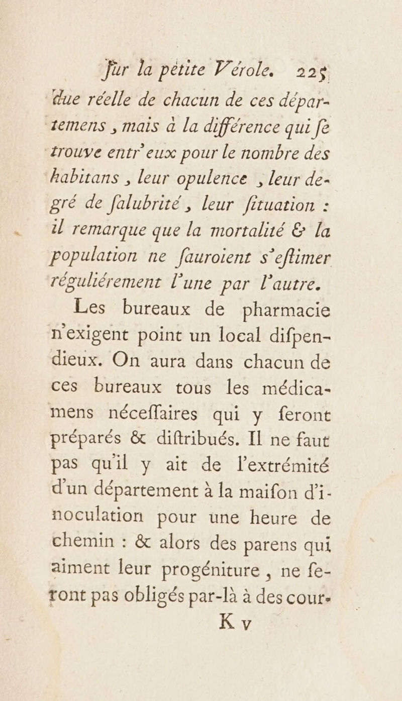due réelle de chacun de ces dépar- temens , mais à la différence qui fe trouve entr eux pour le nombre des habitans , leur opulence , leur de- gré de falubrité , leur fituation : 1 remarque que la mortalité &amp; la Population ne fauroient s’eflimer réguliérement l’une par l'autre. Les bureaux de pharmacie nexigent point un local difpen- dieux. On aura dans chacun de ces bureaux tous les médica- mens néceflaires qui y feront préparés &amp; diftribués. Il ne faut pas quil y ait de l'extrémité d'un département à la maifon d’i- noculation pour une heure de chemin : &amp; alors des parens qui aiment leur progéniture , ne fe- ront pas obligés par-là à des cour.