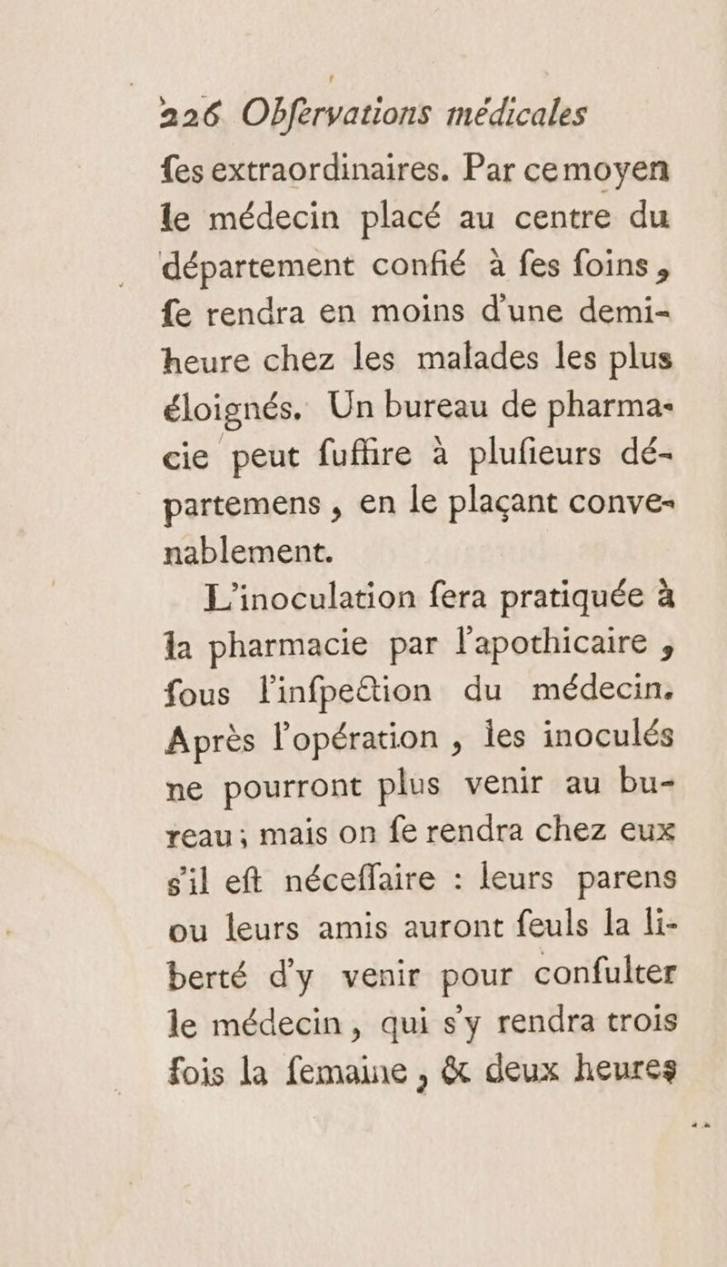 {es extraordinaires. Par cemoyen le médecin placé au centre du département confié à fes foins, fe rendra en moins d'une demi- heure chez les malades les plus éloignés, Un bureau de pharma: cie peut fufire à plufieurs dé- partemens , en le plaçant conve- nablement. L'inoculation fera pratiquée à la pharmacie par l'apothicaire , fous flinfpettion du médecin. Après l'opération , les inoculés ne pourront plus venir au bu- reau; mais on fe rendra chez eux sil eft néceffaire : leurs parens ou leurs amis auront feuls la li- berté d'y venir pour confulter le médecin, qui sy rendra trois fois la femaine , &amp; deux heures