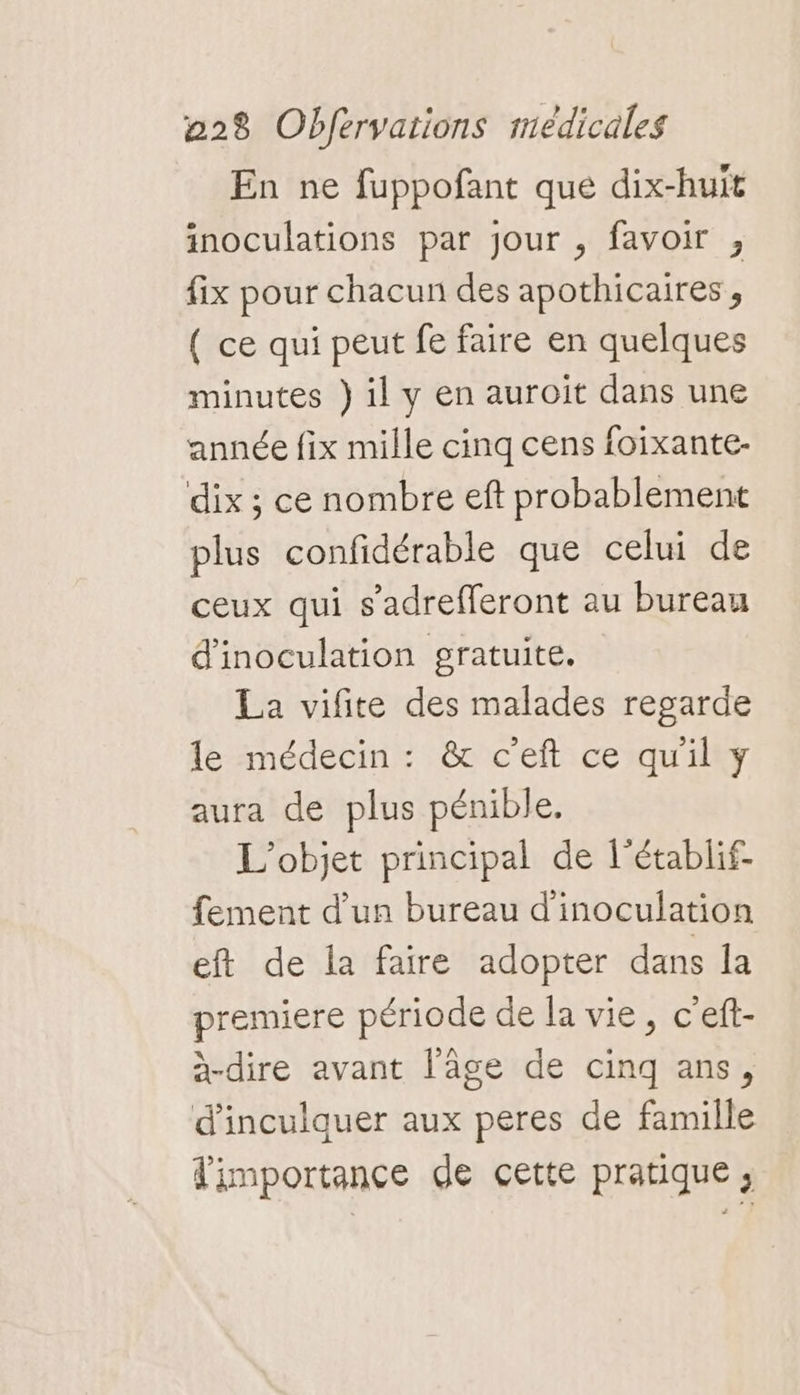 En ne fuppofant que dix-huit inoculations par jour , favoir ;, fix pour chacun des apothicaires , ( ce qui peut fe faire en quelques minutes } il y en auroit dans une année fix mille cinq cens foixante- dix ; ce nombre eft probablement plus confidérable que celui de ceux qui s’adrefferont au bureau d'inoculation gratuite. La vifite des malades regarde le médecin : &amp; c’eft ce quil y aura de plus pénible. L'objet principal de l’établif- fement d’un bureau d'inoculation eft de la faire adopter dans la premiere période de la vie, c'eff- a-dire avant l’âge de cinq ans, d'inculquer aux peres de famille fimportance de cette pratique;