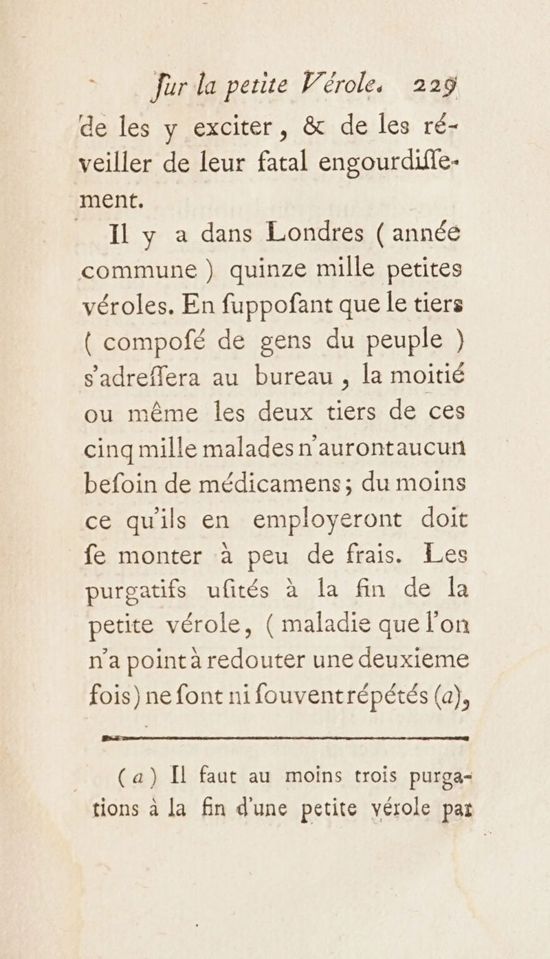de les y exciter, &amp; de les ré- veiller de leur fatal engourdiffe- ment. Il y a dans Londres ( année commune ) quinze mille petites véroles. En fuppofant que le tiers { compofé de gens du peuple }) s'adreffera au bureau , la moitié ou même les deux tiers de ces cinq mille malades n'aurontaucun befoin de médicamens; du moins ce qu'ils en employeront doit fe monter à peu de frais. Les purgatifs ufités à la fin de Îa petite vérole, ( maladie que l'on n’a point à redouter une deuxieme fois) ne font ni fouventrépétés (a), HE ne ee ne eo me me M en 2 om (a) [1 faut au moins trois purga- tions à la fin d'une petite vérole par