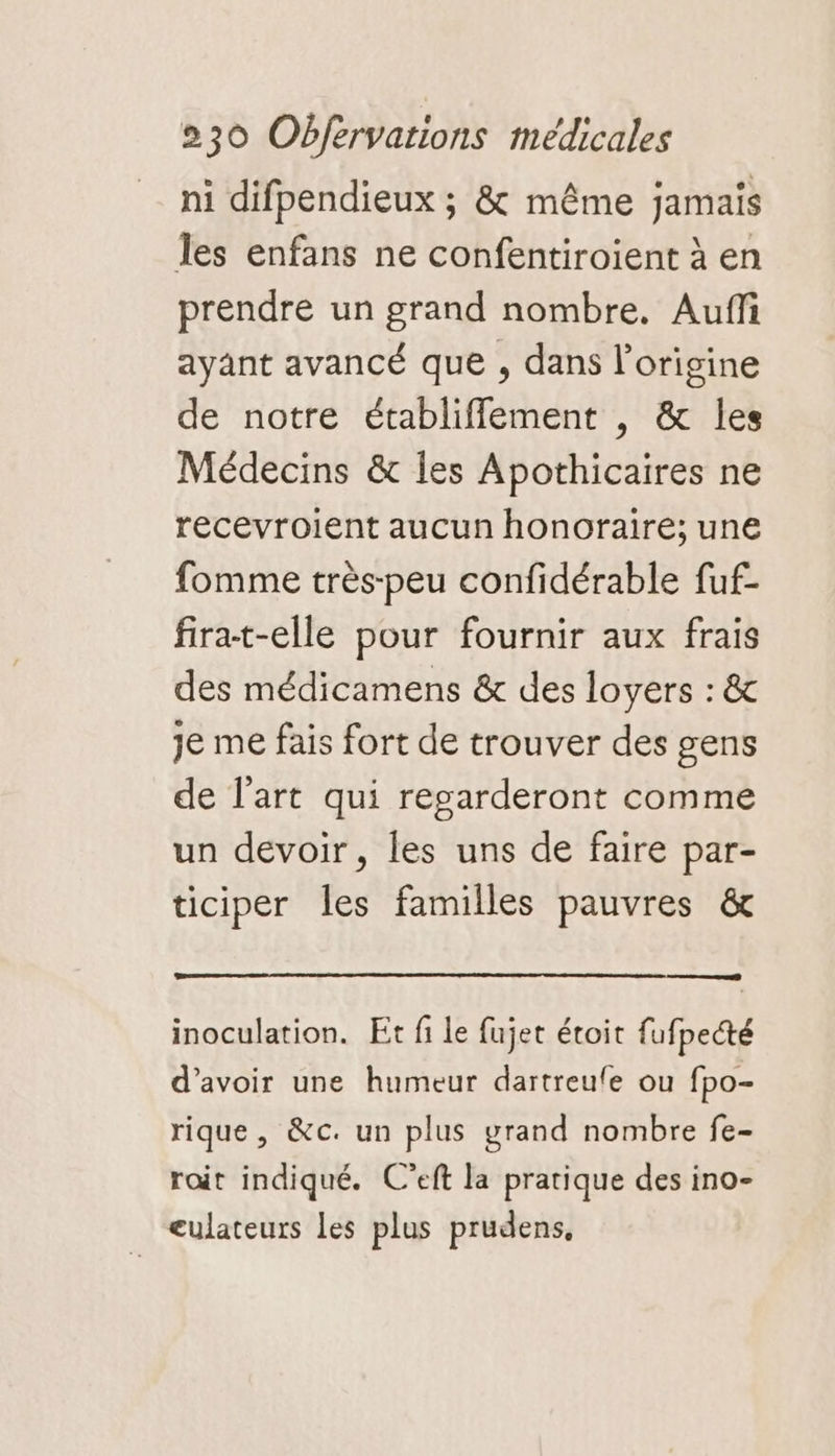 ni difpendieux ; &amp; même jamais les enfans ne confentiroient à en prendre un grand nombre. Aufli ayant avancé que , dans l'origine de notre établifflement , &amp; les Médecins &amp; les Apothicaires ne recevroient aucun honoraire; une fomme très-peu confidérable fuf- firat-elle pour fournir aux frais des médicamens &amp; des loyers : &amp; Je me fais fort de trouver des gens de l'art qui regarderont comme un devoir, les uns de faire par- ticiper les familles pauvres &amp; inoculation. Et fi le fujet étoit fufpecté d’avoir une humeur dartreufle ou fpo- rique, &amp;c. un plus grand nombre fe- roit indiqué. C’eft la pratique des ino- eulateurs les plus prudens,