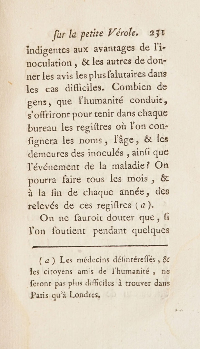 indigentes aux avantages de fi noculation , &amp; les autres de don- ner les avis les plusfalutaires dans les cas difficiles. Combien de gens, que l'humanité conduit, s’offriront pour tenir dans chaque bureau les regiftres où lon con- fignera les noms, l'âge, &amp; les demeures des inoculés , ainfi que l'événement de la maladie? On pourra faire tous les mois , &amp; à la fin de chaque année, des relevés de ces regiftres (a). On ne fauroit douter que, fi lon foutient pendant quelques te TE (a) Les médecins défintéreffés , &amp; les citoyens amis de l'humanité , ne feront pas plus difficiles à trouver dans Paris qu’à Londres,