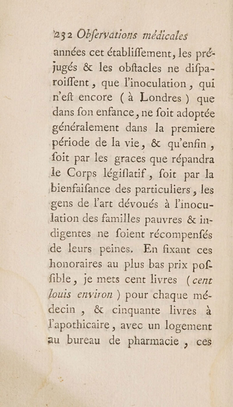 années cet établiffement, les pré: jugés &amp; les obftacles ne difpa- roiflent , que l’inoculation, qui neft encore (à Londres) que dans fon enfance, ne foit adoptée généralement dans la premiere période de la vie, &amp; qu'enfin, foit par les graces que répandra de Corps légiflatif, foit par la bienfaifance des particuliers , les gens de l'art dévoués à l’inocu- lation des familles pauvres &amp; in- digentes ne foient récompenfés de leurs peines, En fixant ces honoraires au plus bas prix pof fible , je mets cent livres (cenr louis environ ) pour chaque mé- decin , &amp; cinquante livres à l'apothicaire , avec un logement au bureau de pharmacie , ces