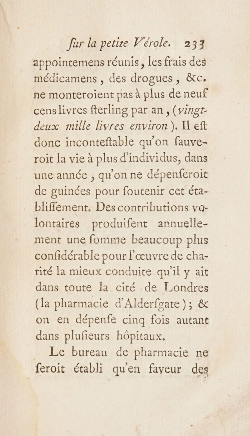 appointemens réunis, les frais des médicamens , des drogues, &amp;c. ne monteroient pas à plus de neuf cens livres fterling par an, (vingt deux mille livres environ). I eft donc inconteftable qu'on fauve- roit la vie à plus d'individus, dans une année , qu'on ne dépenferoit de guinées pour foutenir cet éta- bliflement. Des contributions va- lontaires produifent annuelle- ment une fomme beaucoup plus confidérable pour l'œuvre de cha- rité la mieux conduite qu'il y ait dans toute la cité de Londres (la pharmacie d’Alderfoate ); &amp; on en dépenfe cinq fois autant dans plufieurs hôpitaux. Le bureau de pharmacie ne feroit établi quen faveur des