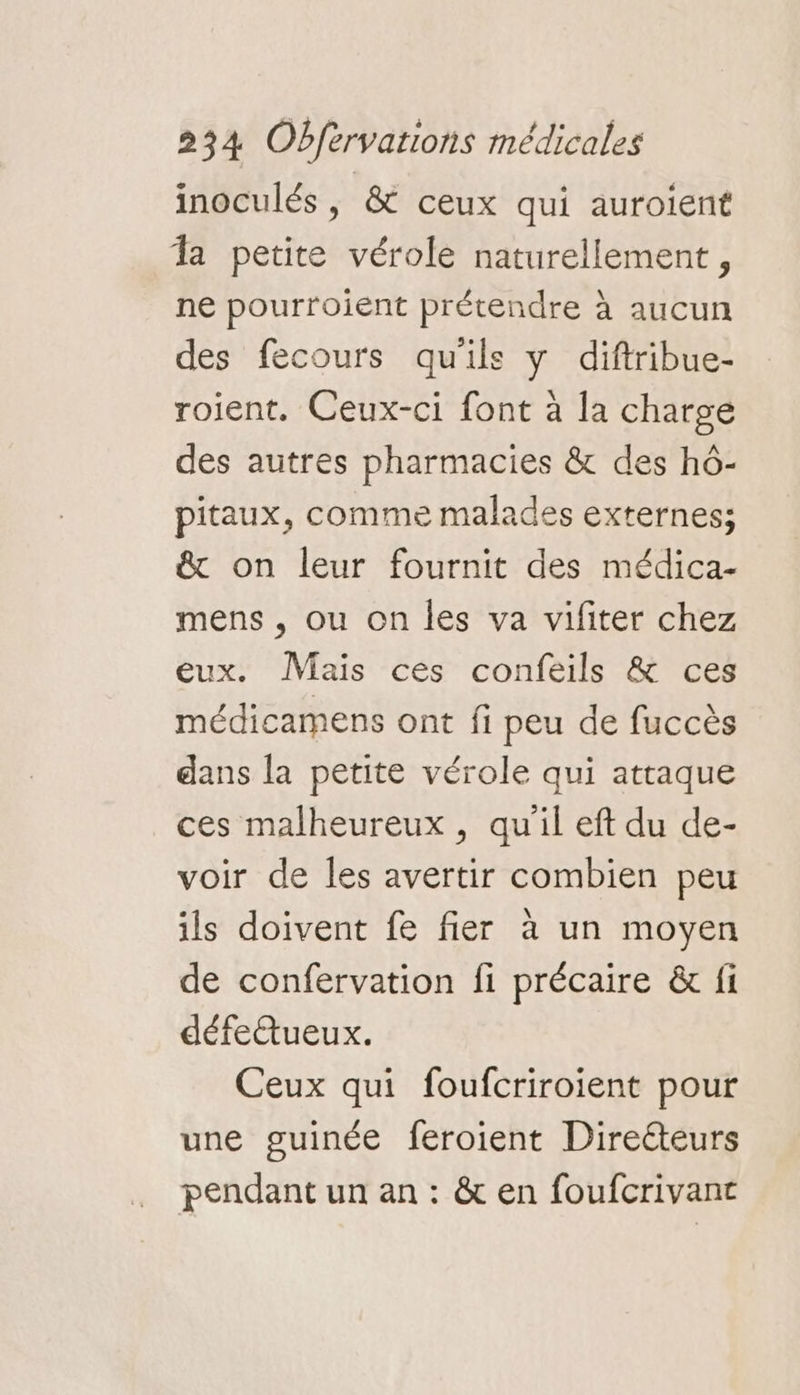 inoculés, & ceux qui auroient la petite vérole naturellement, ne pourroient prétendre à aucun des fecours qu'ils y diftribue- roient. Ceux-ci font à la charge des autres pharmacies & des hô- pitaux, comme malades externes; & on leur fournit des médica- mens , ou on les va vifiter chez eux. Mais ces confeils & ces médicamens ont fi peu de fuccès dans la petite vérole qui attaque ces malheureux , qu'il eft du de- voir de les avertir combien peu ils doivent fe fier à un moyen de confervation fi précaire & fi défettueux. Ceux qui foufcriroient pour une guinée feroient Directeurs pendant un an : & en foufcrivant
