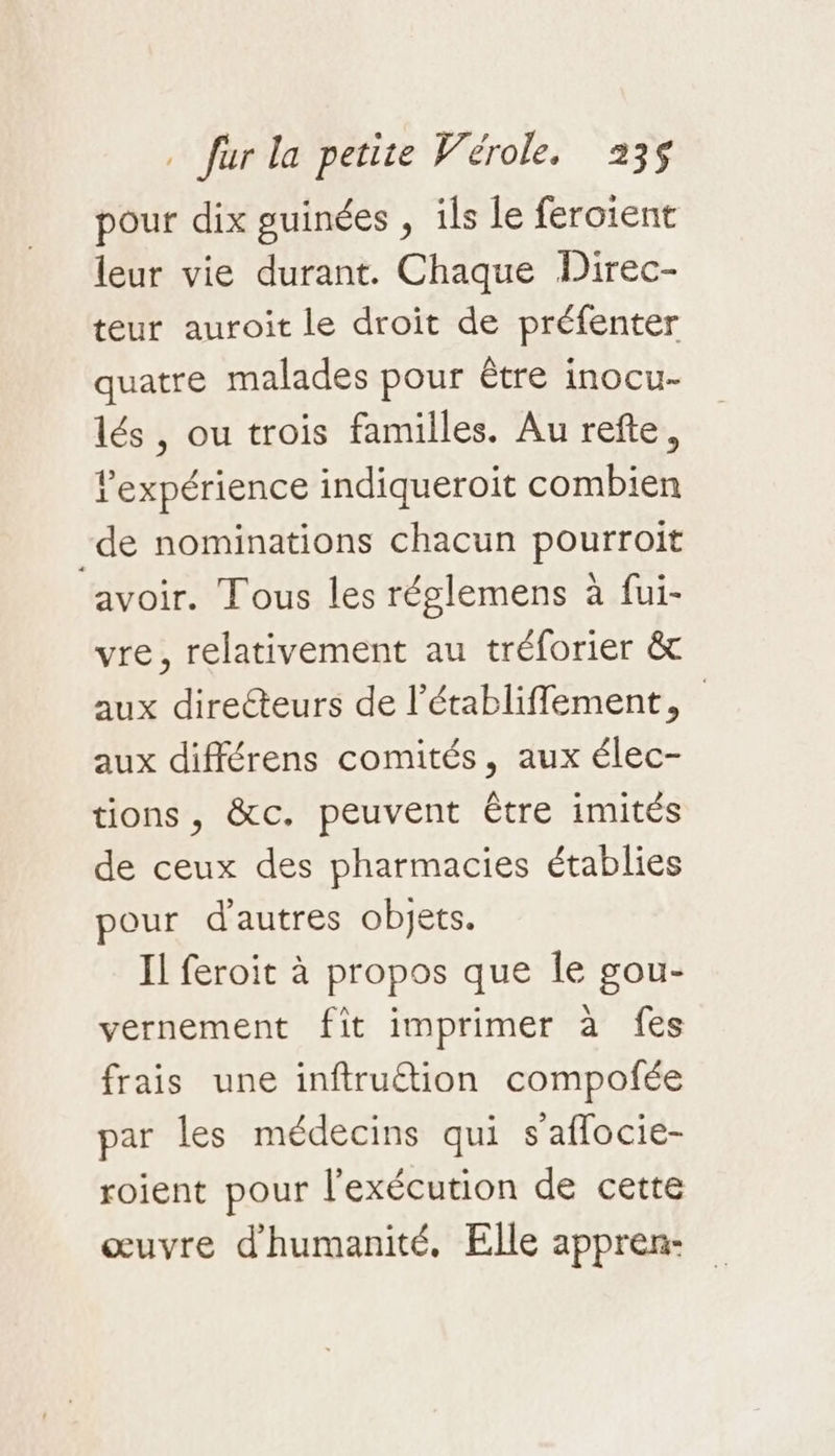 pour dix guinées , ils le feroient leur vie durant. Chaque Direc- teur auroit le droit de préfenter quatre malades pour tre inocu- lés , ou trois familles. Au refte, l'expérience indiqueroit combien -de nominations chacun pourroit avoir. Tous les réglemens à fui- vre, relativement au tréforier & aux directeurs de l’établifflement, aux différens comités, aux élec- tions, &c. peuvent Être imités de ceux des pharmacies établies pour d'autres objets. Il feroit à propos que Île gou- vernement fit imprimer à fes frais une inftruétion compofée par les médecins qui s’aflocie- roient pour l'exécution de cette œuvre d'humanité, Elle appren-