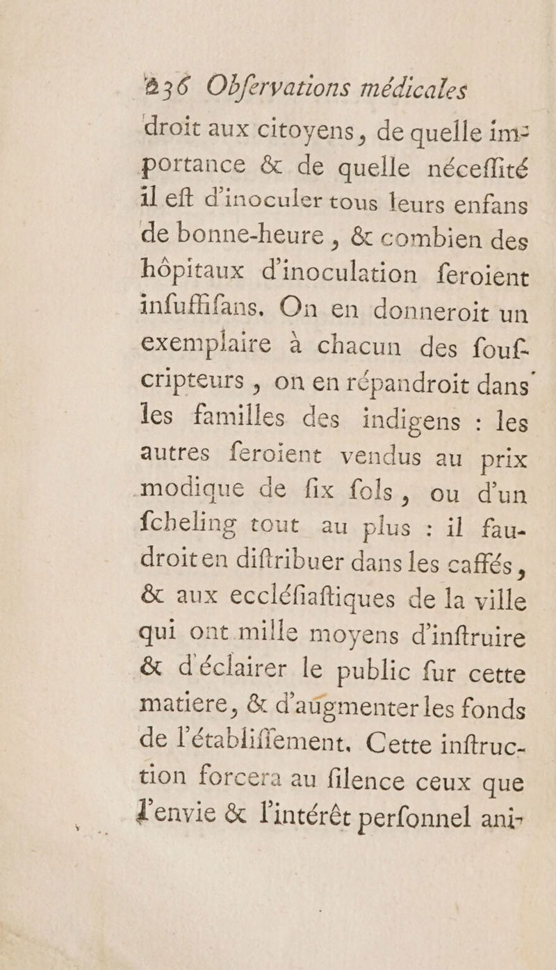 droit aux citoyens, de quelle im: portance &amp; de quelle néceflité il eft d’inoculer tous teurs enfans de bonne-heure , &amp; combien des hôpitaux d'inoculation feroient infufhfans. On en donneroit un exemplaire à chacun des fouf. cripteurs ; on en répandroit dans’ les familles des indigens : les autres feroient vendus au prix modique de fix fols, ou d’un fcheling tout au plus : il fau- droiten diftribuer dans les cafés, &amp; aux eccléfiaftiques de la ville qui ont mille moyens d'inftruire &amp; déclairer le public fur cette matiere, &amp; d'aûgmenter les fonds de l'établiffement, Cette inftruc- tion forcera au filence ceux que l'envie &amp; l'intérét perfonnel ani-