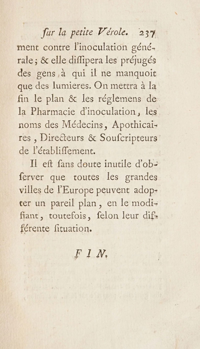 ment contre l'inoculation géné. rale ; &amp; elle diffipera les préjugés des gens ,à qui il ne manquoit que des lumieres. On mettra à la fin le plan &amp; les réglemens de la Pharmacie d'inoculation, les noms des Médecins, Apothicai- res , Directeurs &amp; Soufcripteurs de l'établiflement. Il eft fans doute inutile d'ob: ferver que toutes les grandes villes de l'Europe peuvent adop- ter un pareil plan, en le modi- fiant, toutefois, felon leur difs férente fituation, FIW.
