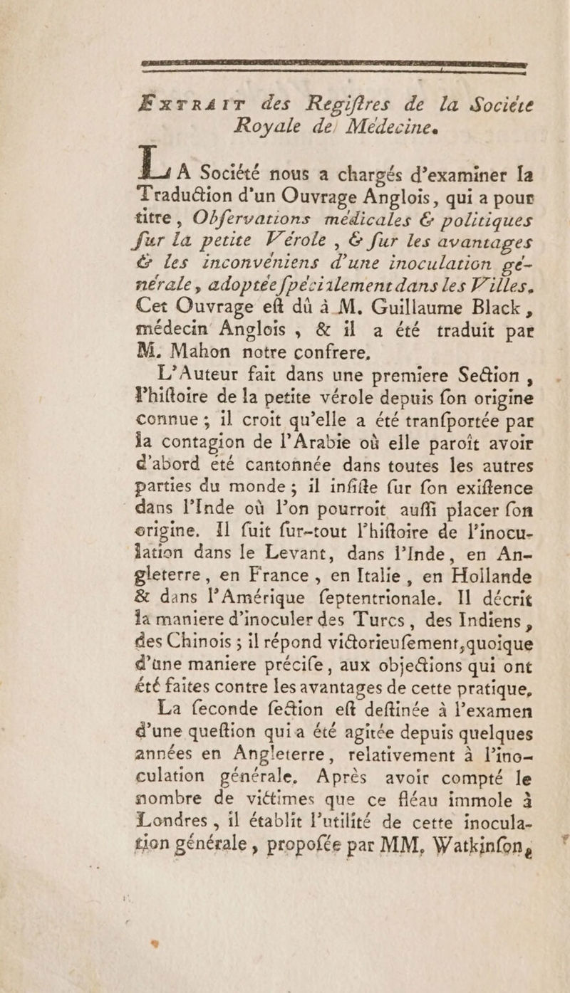 Æxrrair des Regifires de la Sociere Royale de, Medecine. La Société nous a chargés d’examiner Ia Traduë&ion d'un Ouvrage Anglois, qui a pour titre, Obfervarions médicales & politiques Jur la petite Vérole, & fur les avanrages & Les inconvéniens d’une inoculation ge- nérale, adoptée fpesiilement dans les Villes. Cet Ouvrage eft dû à M. Guillaume Black, médecin Anglois , & il a été traduit par M. Mahon notre confrere, L’Auteur fait dans une premiere Se&ion , Phiftoire de la petite vérole depuis fon origine connue ; 1l croit qu’elle à été tranfportée par la contagion de l'Arabie où elle paroît avoir d'abord été cantonnée dans toutes les autres parties du monde; il infifte {ur fon exiftlence dans l’Inde où l’on pourroit auñli placer fon origine. Îl fuit fur-tout l’hiftoire de l’inocu- ation dans le Levant, dans l’Inde, en An- gleterre, en France , en Italie, en Hollande & dans l'Amérique feptentrionale. Il décrit la maniere d’inoculer des Turcs, des Indiens, des Chinois ; il répond vi&torieufement,quoique d’une maniere précile, aux obje@ions qui ont été faites contre les avantages de cette pratique, La feconde fe&ion eft deftinée à l'examen d’une queftion quia été agitée depuis quelques années en Angleterre, relativement à l’ino- culation générale, Après avoir compté le nombre de victimes que ce fléau immole à Londres , il établit l’utilité de cette inocula- tion générale , propofée par MM, Watkinfon,