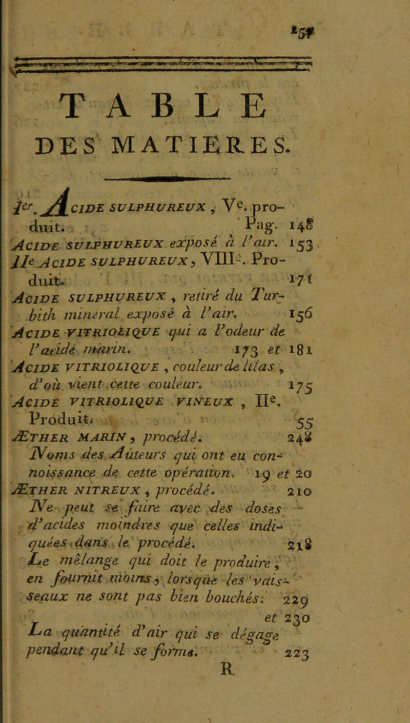TABLE DES MATIERES. P'‘.^/^CJDE SULPHUREVX , V^. pro- duit. ^ ^‘'8- *4® Acide svlphvreux exposé, à l’air. 153 Acide suiPHUREuXiWM'. Pro- duit. ^ 17^ Acide svlphurevx , retiré du Tur- bith minerai exposé à l’air. 156 Acide vitrioiique qui a l’odeur de Validé marin. 173 ef i8i Acide vitriolique , couleur de. lilas , d’ou vient cette couleur. 175 Acide vitriolique viifEux , lE. Produit' 55 Æther marin, pncédé. 24U IVoms des. Auteurs qui ont eu con- naissance de cette opération, ip et io Æther nitreux , procédé. 210 Ne peut se faire avec des doses d’acides moindres que celles indi-* quées, dans le procédé. 218 L>e mélange qui doit le produii-e, en fournit moins, lorsque les vais- seaux ne sont pas bien bouchés. 229 230 La quantité d’air qui se dégage pendant qu’il se fmma. 223 R