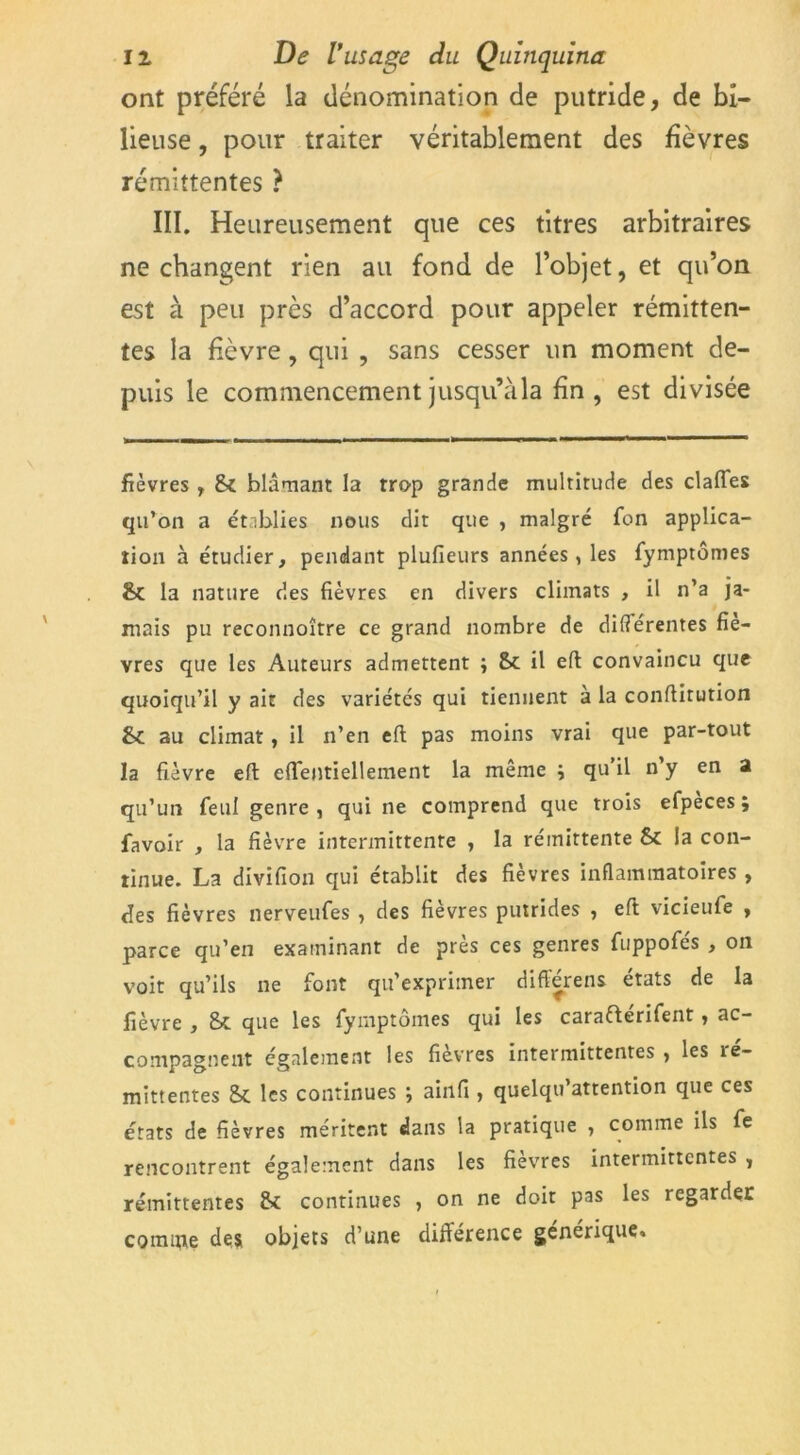 ont préféré la dénomination de putride, de bi- lieuse , pour traiter véritablement des fièvres rémittentes ? III. Heureusement que ces titres arbitraires ne changent rien au fond de l’objet, et qu’on est à peu près d’accord pour appeler rémitten- tes la fièvre, qui , sans cesser un moment de- puis le commencement jusqu’àla fin , est divisée fièvres , St blâmant la rrop grande multitude des claffes qu’on a établies nous dit que , malgré Ton applica- tion à étudier, pendant plufieurs années, les fymptômes & la nature des fièvres en divers climats , il n’a ja- mais pu reconnoître ce grand nombre de différentes fiè- vres que les Auteurs admettent ; St il eft convaincu que quoiqu’il y ait des variétés qui tiennent a la conftitution St au climat, il n’en eft pas moins vrai que par-tout la fièvre eft eft'entiellement la même j qu il n y en a qu’un feui genre , qui ne comprend que trois efpeces ; favoir , la fièvre intermittente , la rémittente St la con- tinue. La divifion qui établit des fièvres inflammatoires , des fièvres nerveufes , des fièvres putrides , eft vicieufe , parce qu’en examinant de près ces genres fuppofés , on voit qu’ils ne font qu’exprimer différens états de la fièvre , St que les fymptômes qui les caraftérifent, ac- compagnent également les fièvres intermittentes •, les îe- mittentes St les continues ; ainfi , quelqu’attention que ces états de fièvres méritent dans la pratique , comme ils fe rencontrent également dans les fièvres intermittentes , rémittentes St continues , on ne doit pas les regarder coinipe des objets d’une différence générique.