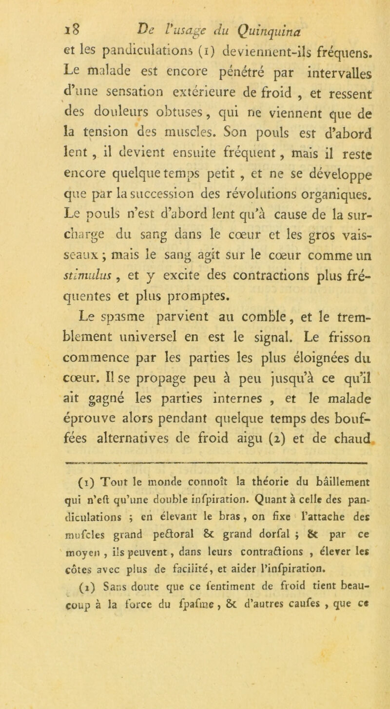 et les pandiculations (i) deviennent-ils fréquens. Le malade est encore pénétré par intervalles d’une sensation extérieure de froid , et ressent des douleurs obtuses, qui ne viennent que de la tension des muscles. Son pouls est d’abord lent , il devient ensuite fréquent, mais il reste encore quelque temps petit , et ne se développe que par la succession des révolutions organiques. Le pouls n’est d’abord lent qu’à cause de la sur- charge du sang dans le cœur et les gros vais- seaux ; mais le sang agit sur le cœur comme un stimulus , et y excite des contractions plus fré- quentes et plus promptes. Le spasme parvient au comble, et le trem- blement universel en est le signal. Le frisson commence par les parties les plus éloignées du cœur. Il se propage peu à peu jusqu’à ce qu’il ait gagné les parties internes , et le malade éprouve alors pendant quelque temps des bouf- fées alternatives de froid aigu (2) et de chaud (1) Tout le monde connoît la théorie du bâillement qui n’eft qu’une double infpiratioii. Quant à celle des pan- diculations ; en élevant le bras, on fixe l’attache des mufcles grand pe&oral grand dorfal ; & par ce moyen, ils peuvent, dans leurs contrarions , élever les côtes avec plus de facilité, et aider l’infpiration. (1) Sans doute que ce fentiment de froid tient beau- coup à la force du fpafme, St d’autres caufes , que ce