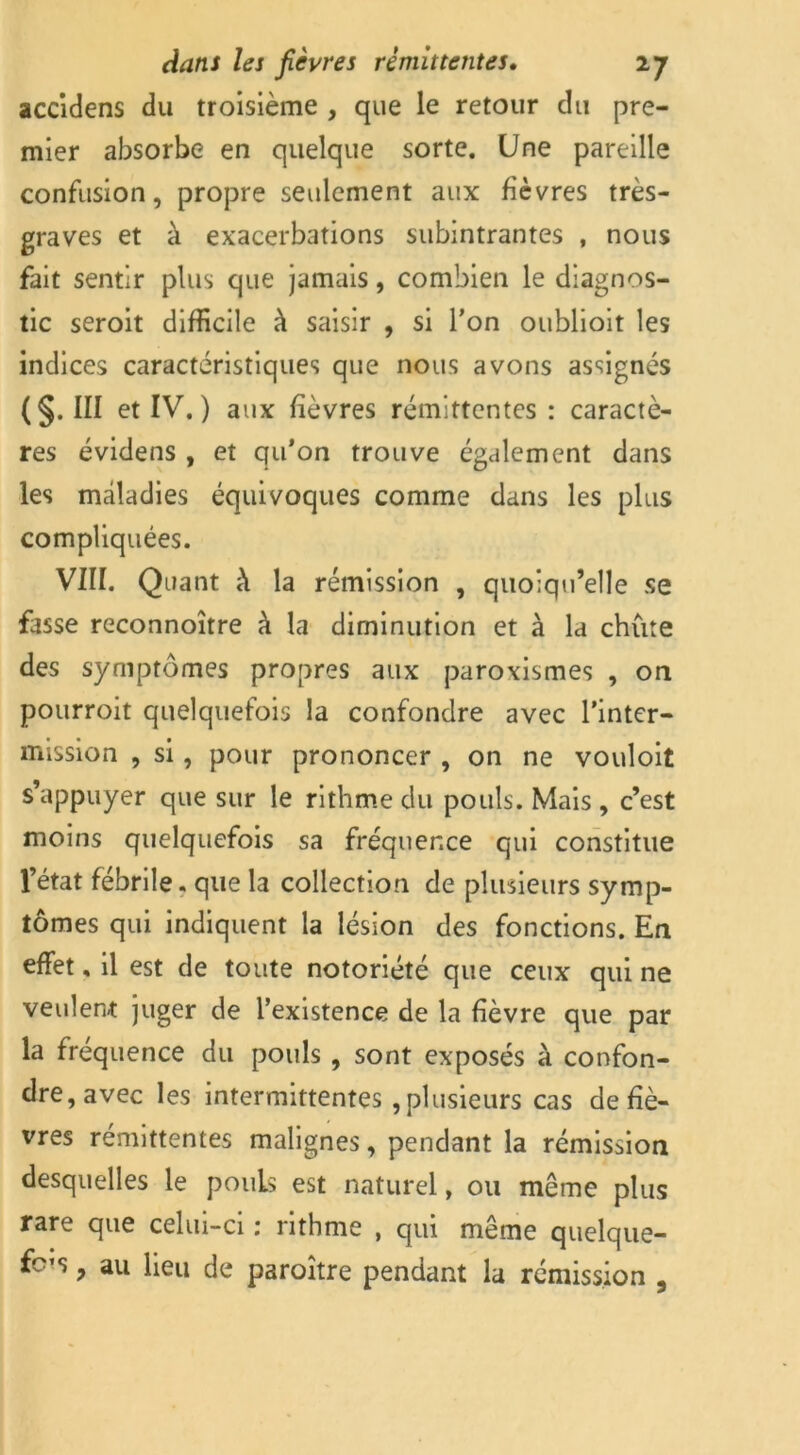 accidens du troisième , que le retour du pre- mier absorbe en quelque sorte. Une pareille confusion, propre seulement aux fièvres très- graves et à exacerbations subintrantes , nous fait sentir plus que jamais, combien le diagnos- tic seroit difficile à saisir , si l’on oublioit les indices caractéristiques que nous avons assignés (§. in et IV. ) aux fièvres rémittentes : caractè- res évidens , et qu’on trouve également dans les maladies équivoques comme dans les plus compliquées. VIII. Quant h la rémission , quoiqu’elle se fasse reconnoître à la diminution et à la chute des symptômes propres aux paroxismes , on pourroit quelquefois la confondre avec l’inter- mission , si, pour prononcer , on ne vouloit s’appuyer que sur le rithme du pouls. Mais , c’est moins quelquefois sa fréquence qui constitue l’état fébrile. que la collection de plusieurs symp- tômes qui indiquent la lésion des fonctions. En effet, il est de toute notoriété que ceux qui ne veulent juger de l’existence de la fièvre que par la fréquence du pouls , sont exposés à confon- dre, avec les intermittentes , plusieurs cas de fiè- vres rémittentes malignes, pendant la rémission desquelles le pouls est naturel, ou même plus rare que celui-ci : rithme , qui même quelque- fc’s, au lieu de paroître pendant la rémission ,