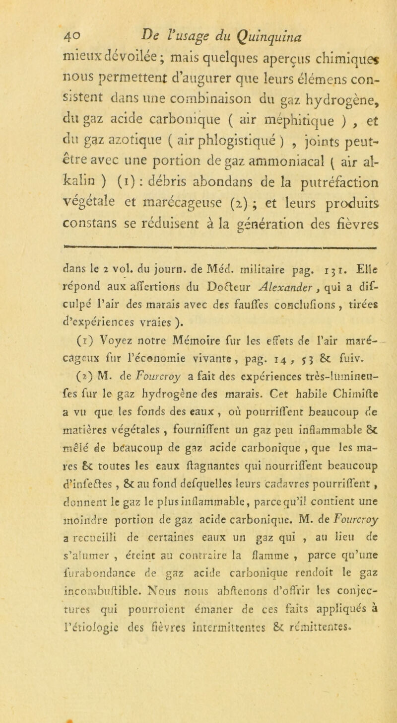 mieux dévoilée ; mais quelques aperçus chimiques nous permettent d’augurer que leurs élémens con- sistent dans une combinaison du gaz hydrogène, du gaz acide carbonique ( air méphitique ) , et du gaz azotique ( air phlogistiqué ) , joints peut- être avec une portion de gaz ammoniacal [ air al- kalin ) (i) : débris abondans de la putréfaction végétale et marécageuse (z) ; et leurs produits constans se réduisent à la génération des fièvres dans !e 2 vol. du journ. de Med. militaire pag. 131. Elle répond aux affertions du Doftcur Alexander , qui a dis- culpé l’air des marais avec des faufles conclufions , tirées d’expériences vraies ). (r) Voyez notre Mémoire fur les effets de l’air maré- cageux fur l’économie vivante, pag. 14, 53 8c fuiv. (2) M. de Fourcroy a fait des expériences très-lumineu- fes fur le gaz hydrogène des marais. Cet habile Chimifle a vu que les fonds des eaux , où pourriflent beaucoup de matières végétales , fourniffent un gaz peu inflammable 8c mêlé de beaucoup de gaz acide carbonique , que les ma- res 8c toutes les eaux Gagnantes qui nourriflent beaucoup d’infeftes, 8c au fond defquelles leurs cadavres pourriflent, donnent le gaz le plus inflammable, parce qu’il contient une moindre portion de gaz acide carbonique. M. de Fourcroy a recueilli de certaines eaux un gaz qui , au lieu de s’aîumer , éteint au contraire la flamme , parce qu’une furabondance de gaz acide carbonique rendoit le gaz incombuflible. Nous nous abftenons d’offrir les conjec- tures qui pourroient émaner de ces faits appliqués à l’étiologie des fièvres intermittentes 8c rémittentes.