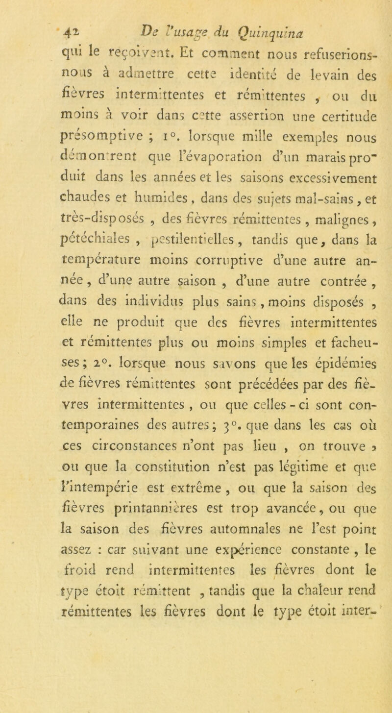 qui le reçoivent. Et comment nous refuserions- nous a admettre cette identité de levain des fièvres intermittentes et rémittentes , ou du moins a voir dans c?tte assertion une certitude pré somptive ; i°. lorsque mille exemples nous démontrent que l’évaporation d’un marais pro duit dans les années et les saisons excessivement chaudes et humides , dans des sujets mal-sains, et très-disposés , des fièvres rémittentes, malignes, pétéchiales , pestilentielles, tandis que, dans la température moins corruptive d’une autre an- née, d’une autre saison , d’une autre contrée, dans des individus plus sains, moins disposés , elle ne produit que des fièvres intermittentes et rémittentes plus ou moins simples et fâcheu- ses; 2°. lorsque nous savons que les épidémies de fièvres rémittentes sont précédées par des fiè- vres intermittentes , ou que celles - ci sont con- temporaines des autres; 30. que dans les cas où ces circonstances n’ont pas lieu , on trouve » ou que la constitution n’est pas légitime et que l’intempérie est extrême , ou que la saison des fièvres printannières est trop avancée, ou que la saison des fièvres automnales ne l’est point assez : car suivant une expérience constante , le froid rend intermittentes les fièvres dont le 1 type étoit rémittent , tandis que la chaleur rend rémittentes les fièvres dont le type étoit inter-