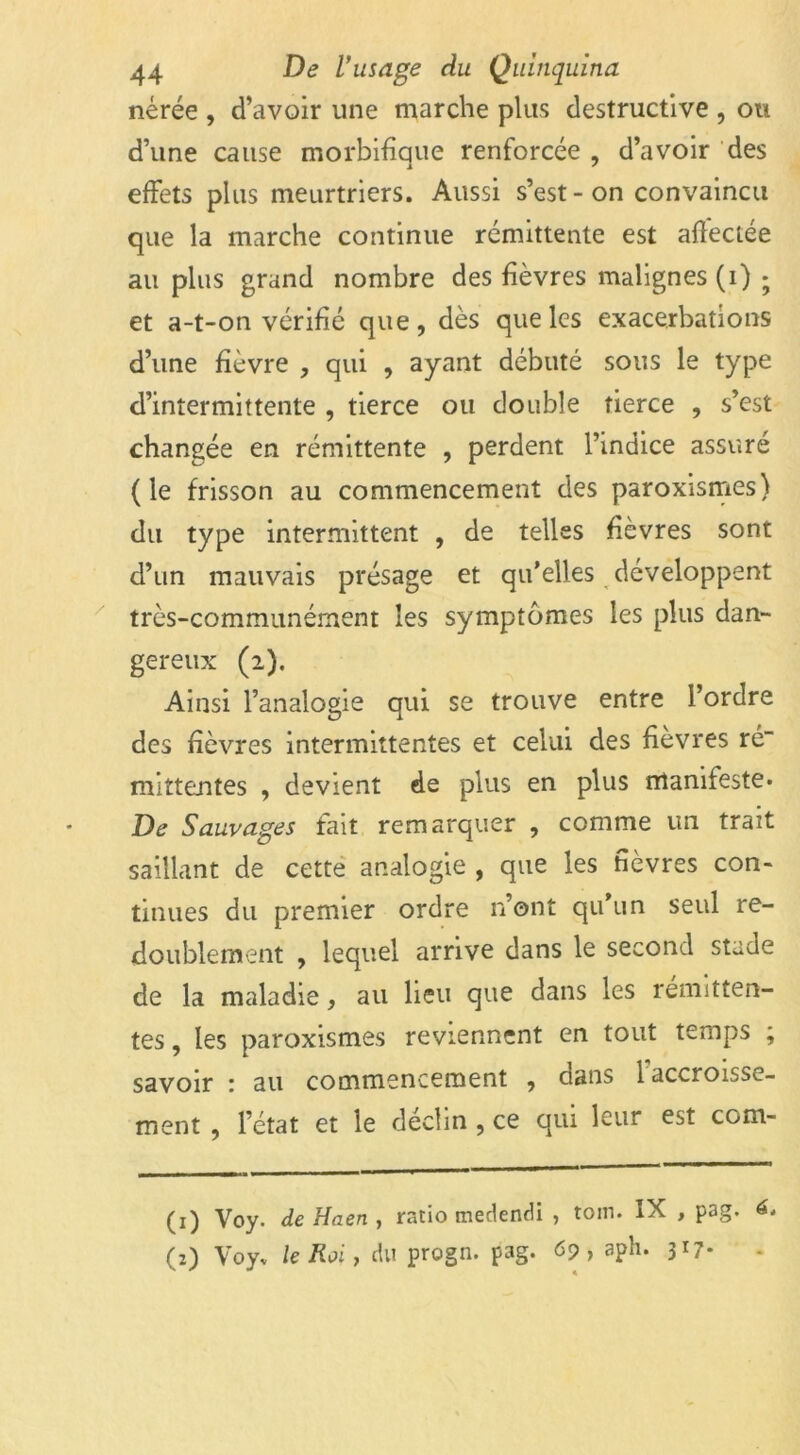 nérée , d’avoir une marche plus destructive , ou d’une cause morbifique renforcée , d’avoir des effets plus meurtriers. Aussi s’est - on convaincu que la marche continue rémittente est affectée au plus grand nombre des fièvres malignes (i) ; et a-t-on vérifié que, dès que les exacerbations d’une fièvre , qui , ayant débuté sous le type d’intermittente , tierce ou double tierce , s’est changée en rémittente , perdent l’indice assuré (le frisson au commencement des paroxismes) du type intermittent , de telles fièvres sont d’un mauvais présage et qu’elles développent très-communément les symptômes les plus dan- gereux (2). Ainsi l’analogie qui se trouve entre l’ordre des fièvres intermittentes et celui des fièvres ré“ mittentes , devient de plus en plus manifeste* De Sauvages fait remarquer , comme un trait saillant de cette analogie , que les fièvres con- tinues du premier ordre n’ont qu’un seul re- doublement , lequel arrive dans le second stade de la maladie, au lieu que dans les rémitten- tes , les paroxismes reviennent en tout temps ; savoir : au commencement , dans 1 accroisse- ment , l’état et le déclin , ce qui leur est com- (1) Voy. de Haen , ratio tnedendi , toin. IX , pag. 6. (2) Voy* le Roi, du progn. pag. 69, aph. 317*