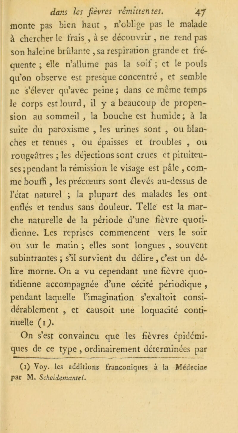 monte pas bien haut , n’oblige pas le malade à chercher le frais , à se découvrir , ne rend pas son haleine biniante , sa respiration grande et fré- quente ; elle n’allume pas la soif ; et le pouls qu’on observe est presque concentré , et semble ne s’élever qu’avec peine ; dans ce même temps le corps est lourd, il y a beaucoup de propen- sion au sommeil , la bouche est humide ; à la suite du paroxisme , les urines sont , ou blan- ches et tenues , ou épaisses et troubles , ou rougeâtres ; les déjections sont crues et pituiteu- ses ; pendant la rémission le visage est pâle , com- me bouffi , les précœurs sont élevés au-dessus de l’état naturel ; la plupart des malades les ont enflés et tendus sans douleur. Telle est la mar- che naturelle de la période d’une fièvre quoti- dienne. Les reprises commencent vers le soir ou sur le matin ; elles sont longues , souvent subintrantes ; s’il survient du délire , c’est un dé- lire morne. On a vu cependant une ficvre quo- tidienne accompagnée d’une cécité périodique , pendant laquelle l’imagination s’exaltoit consi- dérablement , et causoit une loquacité conti- nuelle (ij. On s’est convaincu que les fièvres épidémi- ques de ce type , ordinairement déterminées par (1) Voy. les additions frauconiques à la Médecine par M. ScheidemanteU