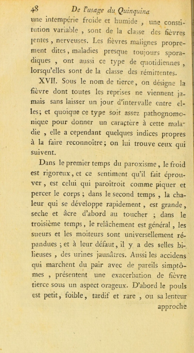 une intempérie froide et humide , une consti- tution variable , sont de la classe des fièvres lentes , nerveuses. Les fièvres malignes propre- ment dites, maladies presque toujours spora- diques , ont aussi ce type de quotidiennes , lorsqu’elles sont de la classe des rémittentes. XVII. Sous le nom de tierce, on désigne la fièvre dont toutes les reprises ne viennent ja- mais sans laisser un jour d’intervalle entre el- les; et quoique ce type soit assez pathognomo- nique pour donner un caractère à cette mala- die , elle a cependant quelques indices propres à la faire reconnoître ; on lui trouve ceux qui suivent. Dans le premier temps du paroxisme, le froid est rigoreux, et ce sentiment qu’il fait éprou- ver , est celui qui paroîtroit comme piquer et percer le corps ; dans le second temps , la cha- leur qui se développe rapidement , est grande, seche et âcre d’abord au toucher ; dans le troisième temps, le relâchement est général , les sueurs et les moiteurs sont universellement ré- pandues ;et à leur défaut, il y a des selles bi- lieuses , des urines jaunâtres. Aussi les accidens qui marchent du pair avec de pareils simptô- mes , présentent une exacerbation de fièvre tierce sous un aspect orageux. D’abord le pouls est petit, foible, tardif et rare , ou sa lenteur approche