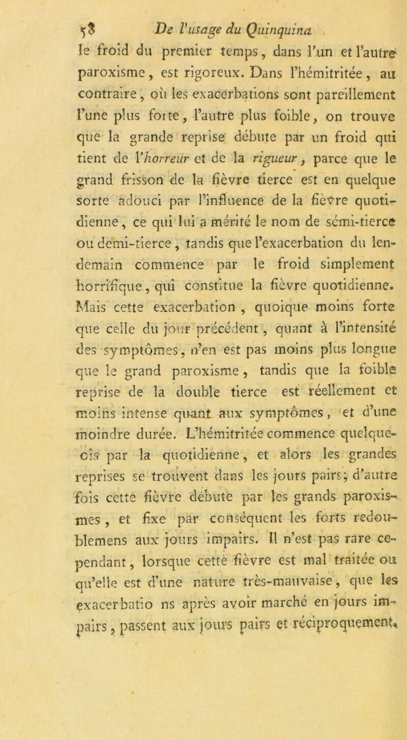 le froid du premier temps, dans l’un et l’autre paroxisme , est rigoreux. Dans l’hémitritée , au contraire, où les exacerbations sont pareillement Tune plus forte, l’autre plus foible, on trouve que la grande reprise débute par un froid qui tient de Yhorreur et de la rigueur, parce que le * grand frisson de la fièvre tierce est en quelque sorte adouci par l’influence de la fièvre quoti- dienne, ce qui lui a mérité le nom de semi-tierce ou demi-tierce , tandis que l’exacerbation du len- demain commence par le froid simplement horrifique, qui constitue la fièvre quotidienne. Mais cette exacerbation , quoique moins forte que celle du jour précédent, quant à l’intensité des symptômes, n’en est pas moins plus longue que le grand paroxisme , tandis que la toible reprise de la double tierce est réellement et moins intense quant aux symptômes, et d’une moindre durée. L’hémitritée commence quelque- cis par la quotidienne, et alors les grandes reprises se trouvent dans les jours pairs; d’autre fois cette fièvre débute par les grands paroxis- mes , et fixe par conséquent les forts redou- blemens aux jours impairs. Il n’est pas rare ce- pendant , lorsque cette fièvre est mal traitée ou qu’elle est d’une nature très-mauvaise, que les exacerbatio ns après avoir marché en jours im- pairs , passent aux jours pairs et réciproquement,