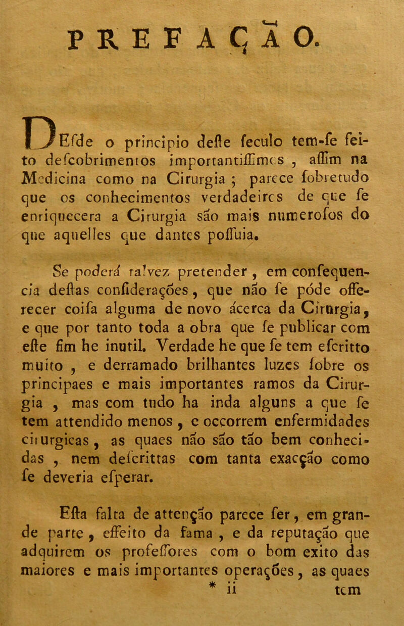 D Efde o principio defle feculo tem-fe fei- to defcobrimentos importantiíTmc s , aílim na Mcd icina como na Cirurgia ; parece fobretudo que os conhecimentos verdadeires de que fe enriquecera a Cirurgia são mais numerofos do que aquelles que dantes poíTuia. Se poderã raVez pretender , em confequen- cia deflas confideraçòes , que não fe pode offe- recer coifa alguma de novo acerca da Cirurgia, e que por tanto toda a obra que fe publicar com efte fim he inútil. Verdade he que fe tem eferitto muito , e derramado brilhantes luzes íobre os principaes e mais importantes ramos da Cirur- gia , mas com tudo ha inda alguns a que fe tem attendido menos , e oeçorrem enfermidades cirúrgicas , as quaes não são tão bem conheci- das , nem deferittas com tanta exacção como fe deveria efperar. Efta falta de attençao parece fer, em gran- de parte , efFeito da fama , e da reputação que adquirem os profeílòres com o bom exito das maiores e mais importantes operações , as quaes «v * • * n tem