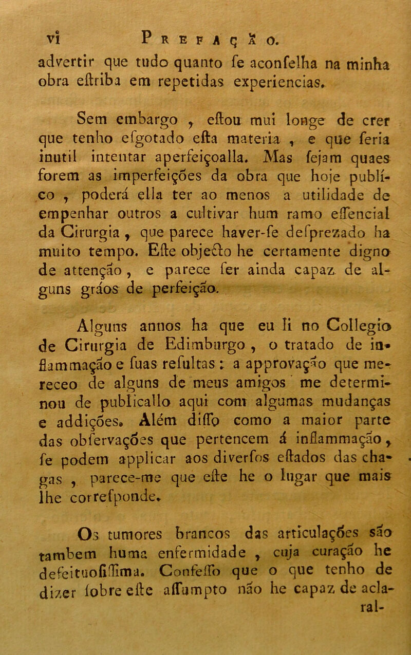 advertir que tudo quanto fe aconfelha na minha obra eftriba em repetidas experiencias. Sem embargo y eftou mui longe de crer que tenho efgotado efta matéria , e que feria inútil intentar aperfeiçoada. Mas fejam quaes forem as imperfeições da obra que hoje publi- co 7 poderá ella ter ao menos a utilidade de empenhar outros a cultivar hum ramo eíTencial da Cirurgia f que parece haver-fe defprezado ha muito tempo. Efte objefto he certamente digno de attençáo , e parece fer ainda capaz de al- guns gráos de perfeição. Alguns annos ha que eu li no Collegio de Cirurgia de Edimburgo , o tratado de ia» fiam mação e fuas refultas ; a ap provação que me- receo de alguns de meus amigos me determi- nou de publicai lo aqui com algumas mudanças e addiçôes, Além difíb como a maior parte das obfervaçóes que pertencem á inflammaçao y fe podem applicar aos diverfos eftados das cha* gas , parece-me que efte he o lugar que mais lhe correfponde* Os tumores brancos das articulações são também huma enfermidade y cuja curação he defeituoíidima. Confeífo que o que tenho de dizer íobre efte aflumpto não he capaz de acla- rai-