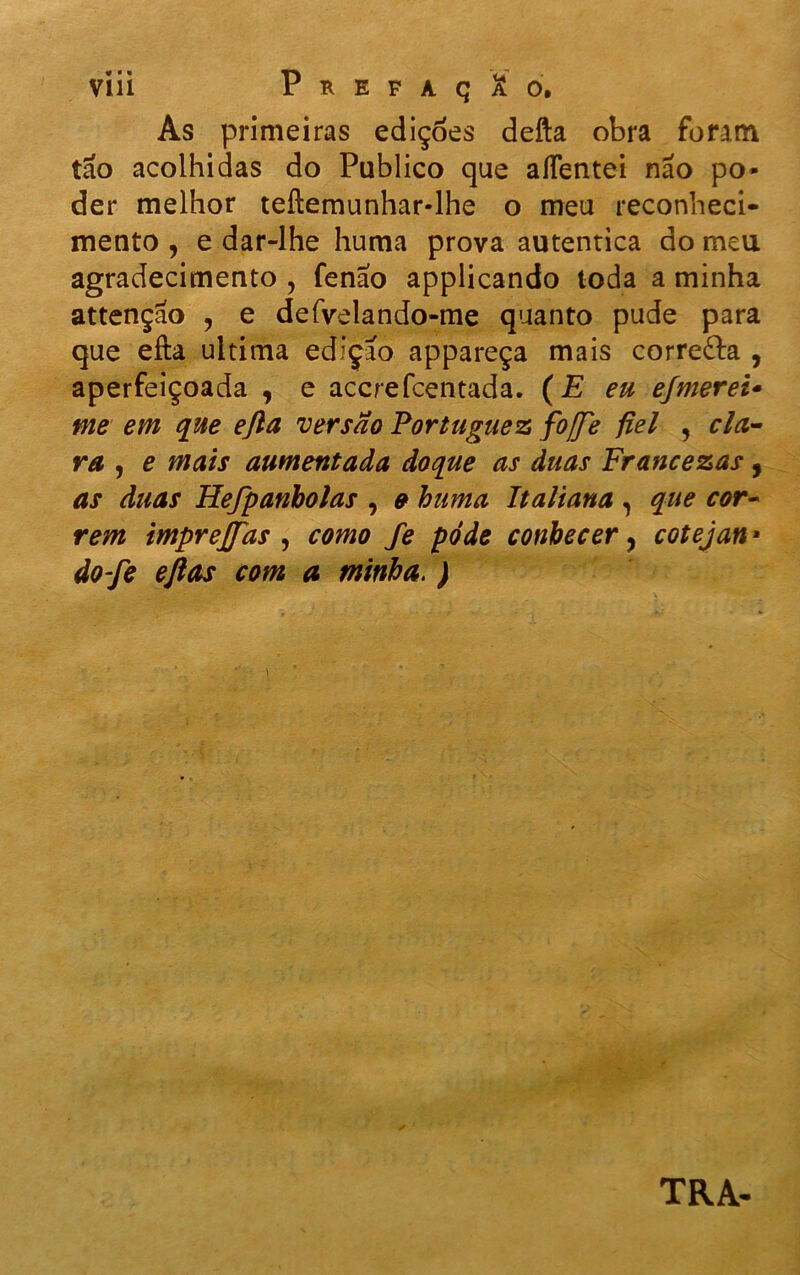 As primeiras edições defta obra foram tao acolhidas do Publico que aíTentei não po- der melhor teftemunhar-lhe o meu reconheci- mento , e dar-lhe huma prova autentica do meu agradecimento ? fenao applicando toda a minha attençao , e defvelando-me quanto pude para que efta ultima edição appareça mais corredba , aperfeiçoada , e acerefeentada. (E eu efmerei- me em que ejla versão Portuguez fojje fiel , cla- ra , e mais aumentada doque as duas Francezas , as duas Hefpanbolas , e huma Italiana , que cor- rem imprejfas , como fe pôde conhecer, cotejan • do-fe eflas com a minha. ) TRA-