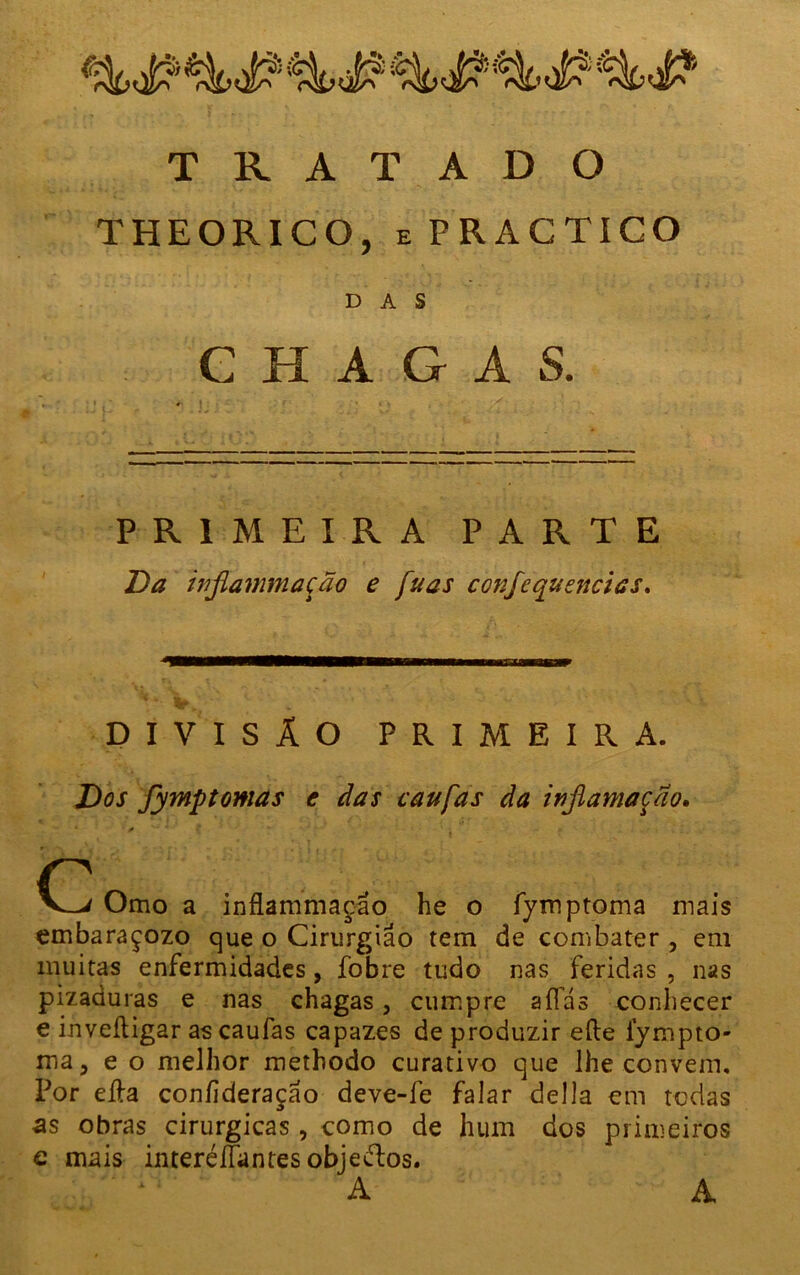 THEORICO, e PRACTICO DAS CHAGAS. PRIMEIRA PARTE Da injlammação e fu as confequencics. DIVISÃO PRIMEIRA. Dos fymptomas e das iaufas da inflamação, ' 0 *** * ç ' ' • *' - r ’1 - ■ « c Omo a inflammação he o fymptoma mais embaraçozo que o Cirurgião tem de combater , em muitas enfermidades, fobre tudo nas feridas , nas pizaduras e nas chagas, cumpre aífás conhecer e inveítigar as caufas capazes de produzir eíle lympto- ma, e o melhor methodo curativo que lhe convem. Por eíla coníideraçao deve-fe falar delia em todas as obras cirúrgicas, como de hum dos primeiros e mais interélfantes objetos. A A