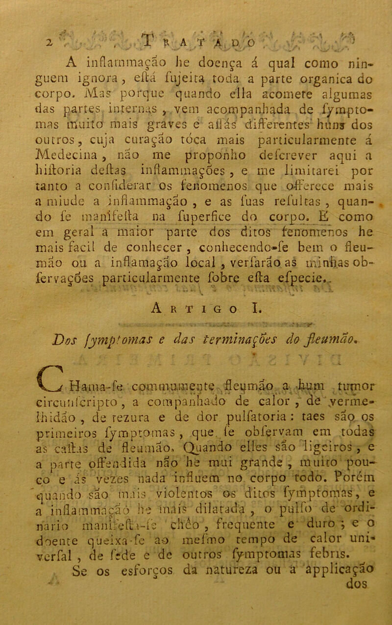 2 . 1 R A T A l) 0 A inflarnmaçao he doença á qual como nin- guém ignora, eltá fujeita roda a parte organica do corpo, Mas porque quando ella acomere algumas das partes internas , vem acompanhada de fympto- mas muito mais graves e aliás' diflerentes' huns dos outros, cuja curação toca mais panicularmente á Medecina , não me proponho defere ver aqui a hiftoria deitas inílammações , e me limitarei por tanto a coníiderar os fenomenos que o-fferece mais a miude a inflarnmaçao , e as fuas refui tas , quan- do fe manlfeíta na fuperfice do corpo, fí como em geral a maior parte dos ditos fenomenos he mais facil de conhecer , conhecendo-fe bem o fleu~ mão ou a inflamação local , veríãrao as minhas ob- fervações particularmente fobre eíta efpecie.. Artigo I. * ■ }'aí - .«ÜCÍ.V » ‘ 1 ^ 1* • - •%T+''Z^r' Dos fyntp tomas e das terminações do fleuma o. * - . ç , 7 C Hama-íe com mumente fleqmao a hum tumor circunícripro, a companhado de calor, de .verme- lhidão , de rezura e de dor pulfatoria : taes são os primeiros fymptomas , que. fe obfervam em todas as callas de fleumao, Quando elles sao ligeiros , e a parte píFendida não he mui grande , muito pou- co e is vezes nada influem no corpo todo. Porém quando são mais violentos os ditos fymptomas, e a iníl.ammnçãò he mais dilatada , o pulfo de ordi- nário maniíeíta-fe chéo , frequente e duro ; e o doente queixa-fe ao mefmo tempo de calor uni- verfal , de féde e de outros fymptomas febris. Se os esforços da natureza ou a applicação • dos