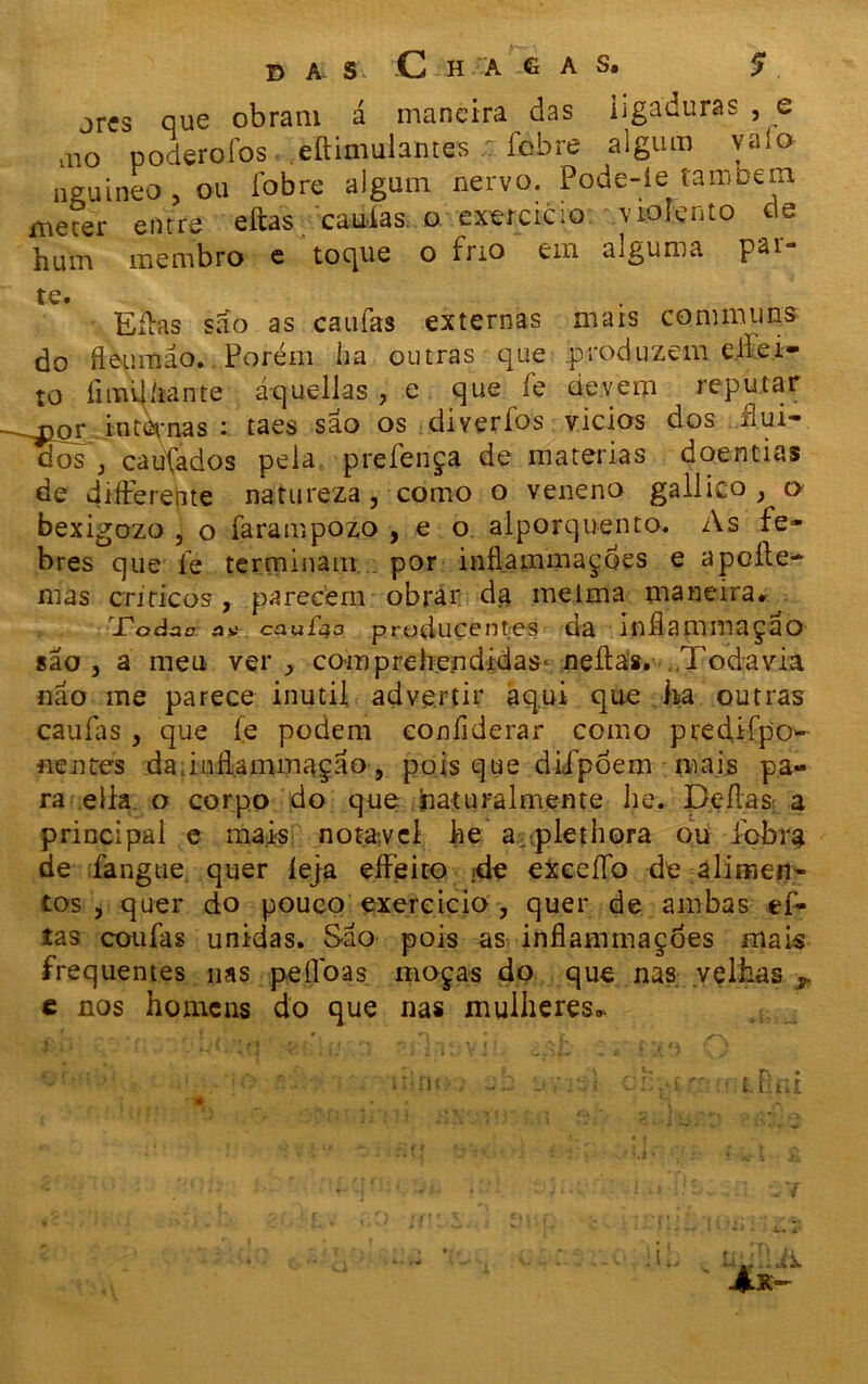 das -C h a e a s. 5* jres que obram á maneira das iigaduras , e ,no poderofos .eftimulantes fobre algum valo neuineo , ou fobre algum nervo. Pode-le também meter entre eftas caudas o exercício violento «te hum membro e tocjiie o frio em aiguma pai te. Eíbas são as caufas externas mais commiins do fleumáo. Porém ha outras que produzem eiíei- to fiimlíiante áquellas , e que íe devem reputar ~^or internas i taes sao os diverfos vícios dos uui- dos j caufados peia prefença de matérias doentias de difterente natureza, como o veneno gailico , o bexigozo , o farampozo , e o alporquento. As fe- bres que íe terminam por inflammaçoes e apeíle- mas críticos, parecem obrar da melma maneira. Todat? an ca ufa a produçent.es da indammaçao sao j a meu ver comprehendidas neífas. Todavia nao me parece inútil advertir aqui que ha outras caufas, que fe podem confiderar como predífpo- nen tes da, i n da mm aça o , po i s que d iípoe m m ais pa- ra eila o corpo do que naturalmente he. D.efias: a principal e mais notável he a plethora ou febra de fangue quer íeja effeito ;de exceíío de alimen- tos , quer do pouco exercício , quer de ambas ef- tas coufas unidas. São pois as inflammaçoes mais frequentes nas peííoas moças do que nas velhas r c nos homens do que nas mulheres*