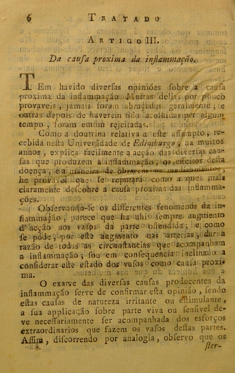 Artigo III. Da caufa próxima da inflammação. T JL Em havido diverías opinióes fobre a caufa próxima da infla mm a cão:. Muitas- delias jaor pouco prováveis , jámais forain .abraçadas geraimenie • e outras' depois de haverem iido acolhidas p.cr ajguir^ tempo , foram em fim rejeitadas. ' Como a doutrina relativa a cfte aíTumpto, re- cebida nefta Univeríidade de Edimburgo , iia muitos annos , explica facilmente a acção das--diverfas ean- fas que pro duzem a •iiifiammação, -qs ceifeiros deUa doença , .è-ísumÉahieira de ob?a-rc*«-**oô lajgd-xcnmflia-t^s , lie, ' prova vd -q-tieí íe reputará >coitto' á que ma'ü clarameiite défcò&re a caufa proxima das inüanima- ções. - ^ : • . , •- \ O bfe rvmvdo-fe os d Lite rentes feno-menos da m- flammaçao , parece que ha &hi(- íempre- atwgtiienro #acção nós va-Í0s dá párte- oíleúdida:; .e; como fe póde , ■■'p©r--gfte áugftrento -nas aarterias dur a razão de todas as clre^iíftaíitiás que acompanham a- inflammação j fou em confequencia ' inclinauo a conílderar eíte eílado dos vafos como cauü proxi* «- • / i '< ' (i ‘ti i *■)!» 3 c h c. • • -* ma. *-* -  ‘ ' - . • , O exarse das diverfas caufas producentes da inflammação ferve de confirmar efta opinião , fendo eílas caufas de natureza irritante ou estimulante, a fua applicação fobre parte viva ou fenfivei de- ve neceíTariamente fer acompanhada dos estoicos extraordinários que fazem os vafos deitas p«i tes. Aííijfl ? difcorrendo por analogia, obfervo que os // V» * K