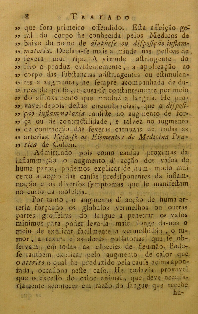 >5 que fora primeiro offendido. Eíla afFeíçao ge- 99 ral do corpo he conhecida pelos Médicos de 99 baixo do nome de diathefe ou difpojição inflam- 99 mqtoria, Declara-fe mais a miude nas peííbas de 99 fevera mui rija. A virtude aílringente do 99 frio a produz evidentemente \ a applicaçao ao 99 corpo das fubílancias adílringentes ou eílimuían- 99 tes a augmentaj he fempre acompanhada de du- 99 reza de pulfo >. e cu-ra-fe conílantemente por meio 99 do afrroxameato que produz a íangria. He pro- 99 vavel depois de-ílas circuiiílancias y que a dijpofi- 99 fâo inflqmmatoria coníiíle no augmento de for- 99 ça ou de contraótilidade , e talvez no augmento 99 de contracção dâs feveras carnozas de. todas as 99 artérias. JPeja fe os Elementos de Medicina Pra- 99 tica de Çuilen. Admittindo pois como caufas próximas da inflantsniçáo o augmento d’ acção dos vafos de huma parte, podemos explicar de.Jium modo mui çerto a acçao das caufas predifponentes da inflarn- maçao e os diverfos fymptomas que fe manifeítam no curfo da mobília. Por tanto , o augmento d’ acçao de huma ar- téria forçando os globulos vermelhos ou outras partes groíTeiras do langue a penetrar os valos minimos para poder leva-la mais longe da-nos o meio de explicar facilmente a vermelhidão , o tu- mor, a fezura e as dores puliatorias que íe ob- fervam em todas as efpecies de fleuma o. Pode- fe também explicar pelo augmento de calor que oaítrito o qual he produzido pelacaufa acima apon- tada , occafions neíie cafo. Pie todavia provável que o exceifo do calor animal , que deve nccelía- namenfe acontecer em razão do fangue que recebe