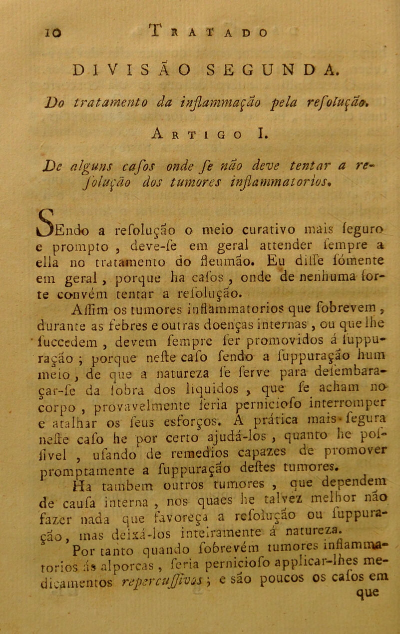 DIVISÃO SEGUNDA. Do tratamento da infiammaçao pela refoluçao-. Artigo I. De alguns cafos onde fe não deve tentar a re~ Jolução dos tumores inflammatorios• SeiicIo a refoluçao o meio curativo mais íeguro e prompto , deve-fe em geral attender íempre a ella no tratamento do fleumão. Eu dilie fomente em geral, porque ha caíos , onde de nenhuma íor- te convém tentar a refoluçao. Aílim os tumores inflammatorios que fobrevem , durante as febres e outras doenças internas , ou que lhe luccedem , devem fempre fer promovidos á iuppu- raçao j porque neíle caio fendo a íuppuraçao hum meio } de que a natureza fe ferve para defembara- çar-íe da (obra dos líquidos , que íe acham no- corpo , provavelmente feria pcrniciofo interromper e atalhar os íeus esforços. A pratica mais * fegura neíle cafo he por certo ajuda-los , quanto Le poí- livel , ufando de remedios capazes de promover promptamente a fuppuraçao deíles tumores* Ha também outros tumores , que dependem de caufa interna , nos quaes he talvez melhor nao fazer nada que iavoreça a refoluçao ou iuppura çao, mas deixá-los inteiramente á natureza. Por tanto quando fobrevém tumores ínflamn»- rorios ás alporcas , feria perniciofo applicar-Ihes me- dicamentos repercujjlvos j e são poucos os c*ms cm que