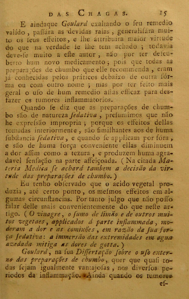 E aindaque G ou Ur d exaltando o íeu remedio valido , paliara as devidas raias , generaliíára mui- to os ieus eíFeitos, e lhe attribuíra maior virtude do que na verdade íe lhe tem achado ; todavia deve-fe muito a efte auter , nao por ter deicu- berro hum novo medicamento; pois que todas as prepara :Ões de chumbo que elle recommenda , eram já conhecidas pelos práticos debaixo de outra íór- nia ou com outro nome ; mas por ter leito mais geral o uíò de hum remedio aílas efficaz para des- fazer cs tumores inflamniatorios. Quando í’e diz que as preparações de chum- bo sao de natureza fedativa , prdumimos que não he expreísao imprópria j porque os eíFeitos delias tomadas interiormente , sao fimilhantes aos de hum a Íubílancià fedativa 9 e quando fe applicam por fora y e sao de huma força conveniente cilas diminuem a dor aííim como a tezura , e produzem huma agra- davel fenfaçáo na parte aíFeiçoada. ( Na citada Ma- téria Medis a fe achará também a decisão da 'vir- tude das preparações de chumbo. ) Eu tenho obíervado que o acido vegetal pro- duzia , até certo ponto, os mefmos eíFeitos em al- ?u mas circunítancias. For tanto julgo que não poílo balar delle mais convenientemente do que neíle ar- tigo. ( O vinagre, o fumo de limão e de outros mui- tos vegetaes, applicados d parte inflammada > mo- deram a dor e as comixoes , em razão da fua for- ça Jedativa: a immersão das extremidades em agua azedada ynitiga as dores de gotta. ) G ou lar d, na fua Dijfertação fobre o ufo exter- no das preparações de chumbo, quer que quaíl to- das fejam igualmente vamajoías , nos diveríbs pe- ríodos da inílammação. «Ainda quando os tumores ef-