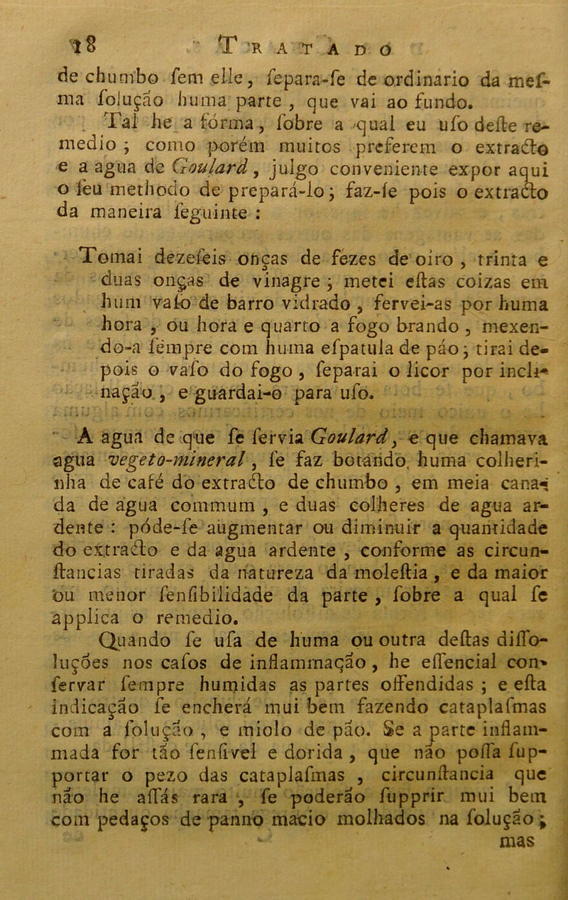 de chumbo femelle, fepara-fe de ordinário da mef- ma foluçao huina parte , que vai ao fundo. Tal he a fôrma, íobre a qual eu ufo deíle re- medio ; como porém muitos preferem o extraélo e a agua de Qoularâ, julgo conveniente expor aqui o ièti methodo de prepará-lo j faz-íe pois o extraélo da maneira feguinte : Tomai dezeíèis onças de fezes de oiro , trinta e duas onças de vinagre ; metei eílas coizas em hum vaio de barro vidrado, fervei-as por huma hora , ou hora e quarto a fogo brando, mexen- do-a fémpre com huma efpatula de páo j tirai de- pois o vafo do fogo , feparai o licor por incli* nação , e guardai-o para ufo. À agua de que fe fervia Goulard, e que chamava agua vegeto-mineral, le faz botando, huma colheri- nha de café do extraélo de chumbo , em meia cana^ da de água commum , e duas colheres de agua ar- dente : póde-fe augmentar ou diminuir a quantidade do extraélo e da agua ardente , conforme as circun- ílancias tiradas da natureza da moleítia , e da maior òu menor fenfibilidade da parte , fobre a qual fe applica o remedio. Qua ndo fe ufa de huma ou outra deitas diíío- luçóes nos cafos de inflamrnação, he eífencial con» fervar fempre húmidas as partes olfendidas ; e eíla indicação fe encherá mui bem fazendo cataplafmas com a foi tição , e miolo de pão. Se a parte inflain- mada for tão fenfivel e dorida , que não poda fup- portar o pezo das cataplafmas , circunílancia que não he aííás rara , fe poderão fupprir mui betn com pedaços de panno macio molhados na foluçao ; ** mas