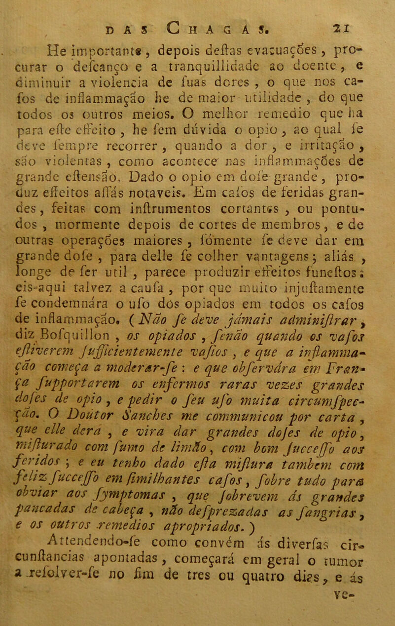 / He importante , depois deitas evacuações, pro- curar o deicanço e a tranquillidade ao doente, e diminuir a violência de luas dores , o que nos ca- fos de inflanimação he de maior utilidade , do que todos os outros meios. O melhor remedio que ha para eíle eíFeito , he íem dúvida o opio 5 ao qual íe deve íempre recorrer , quando a dor , e irritação , são violentas , como acontece nas inflammaçÕes de grande eítensao, Dado o opio cm doíe grande, pro- duz eiíeitos alias notáveis. Em calos de feridas gran- des , feitas com inítrumentos cortantes , ou pontu- dos , mormente depois de cortes de membros , e de outras operações maiores , fomente íe deve dar em grande doíe , para delle fe colher vantagens; aliás , longe de fer util 3 parece produzir elFeitos funeítos; eis-aqui talvez a caufa , por que muito injuífcamente fe condemnára o ufo dós opiados em todos os cafos de inflammaçao. ( Não fe deve jamais adminijlrar , diz Bofquillon , os opiados , fenao quando os vafos ejliverem Jujjicientemente vafios , e que a inftamma- cão começa a modcrar-fe : e que obfervdra em Fran* Ça fupportarem os enfermos raras vezes grandes do [es de opio, e pedir o feu ufo muita eircumfpee- çao. O Doutor Sanches me communicou por carta , que elle dera , e vira dar grandes dojes de opio, mifturado com fumo de limão, com bom JucceJfo aos feridos ; e eu tenho dado efta mijlura também com feliz fucceffo em fímilhantes cafos , fobre tudo para obviar aos fymptomas , que Jobrevem ds grandes pancadas de cabeça , não defprezadas as fangrias, e os outros reme aios apropriados. ) Attendendo-fe como convém ds diverfas cir~ cunítancias apontadas , começará em geral o tumor a relolver-fe no hm de tres ou quatro dks ? e ás ve-