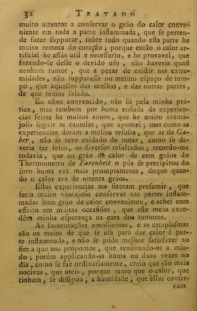 muito attentos a confervar o gráo do calor cofive*2 niente em toda a parte inflammada, que fe perten- de fazer fuppurar, fobre tudo quando efta parte he muito remota do coração ; porque então o calor ar- tificial he aífás util e neceífario, e he provável, que fazendo-íe delle o devido ufo , não haveria quaíi nenhum tumor , que a pezar de exiftir nas extre- midades, não íuppuraíTe no melmo efpaço de tem- po , que aquelles das orelhas, e das outras partes, de que temos falado. Eu eílou convencido, não fò pela minha prá- tica , mas também por huma enfiada de experiên- cias feitas ha muitos annos, que he muito avanta- jofo íeguir as cautelas , que apontei ; mas como as experiencias deram a mefma refulta, que as'de Ga• ber , não fe teve cuidado de notar , como fe de- veria ter feito, os diverfos refultados \ recordo-me todavia , que ao gráo dt calor de cem gráos do Thefmometro de Farenheit o pús fe precipitou do foro huma vez mais promptamente , doque quan- do o calor era de oitenta gráos. Eftas experiencias me fizeram prefumir , que feria muito vantajofo confervar nas partes inflam- madas hum gráo de calor conveniente, e achei com eífeito em muitas occafioes , que efte meio exce- dêra minha efperança na cura dos tumores. As fomentaçóes emollientes , e as cataplafmas são os meios de que fe ufa para dar calor á par-* te inflammada, e não fe póde melhor fatisfazer ao fim a que nos propomos , que renovando-as a miú- do j porém applicando-as huma ou duas vezes no dia , como fe faz ordinariamente, creio que são maia nocivas , que uteis , porque tanto que o calor, que tinham , fe diífipou , a humidade , queéllas confer- ; ^ vam