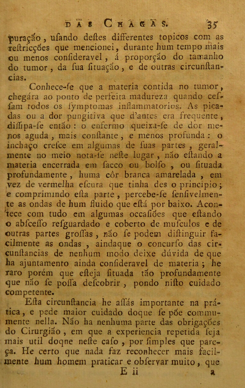 D À 8 C H À 6 A S. 35T puraçao, ufando deites differentes topicos com as reítricçoes que mencionei, durante hum tempo niais ou menos coníideravel , á proporção do tamanho do tumor, da íua íituaçao, e de outras circunftan- cias. x Conhece-fe que a matéria contida no tumor, chegara ao ponto de perfeita madureza quando cei- fam rodos os iymptomas infiammatorios. As pica- das ou a dor pungitiva que d’antes era frequente, diífipa-fe então : o enfermo queixa-fe de dor me- nos aguda , mais confiante , e menos profunda : o inchaço crefce em algumas de fuas partes , geral- mente no meio nota-íé neíte lugar , não eítando a matéria encerrada em facco ou bolfo , ou fituada profundamente , huma cor branca amarelada , em ,vez de vermelha efcura que tinha des o principio; e comprimindo eíta parte , percebe-íe feníivelmen- te as ondas de hum fluido que eítá por baixo. Acon- tece com tudo em algumas occaíióes que eítando o abfceffo refguardado e coberto de mufculos e de outras partes groífas , não fe podem diítinguir fa- cilmente as ondas , aindaque o concurfo das cir- cunílancias de nenhum modo deixe dúvida de que ha ajuntamento ainda confideravel de matéria ; he raro porém que eíteja fituada tão profundamente que não fe poífa deícobrir , pondo niílo cuidado competente. Eíta circunítancia he aífás importante na prá- tica, e pede maior cuidado doque fe póe commu- mente nella. Não ha nenhuma parte das obrigações do Cirurgião , em que a experiencia repetida feja mais util doqne neíte cafo , por fimples que pare- ça. He certo que nada faz reconhecer mais facil- mente hum homem praticar e obferyar muito, que E ii a