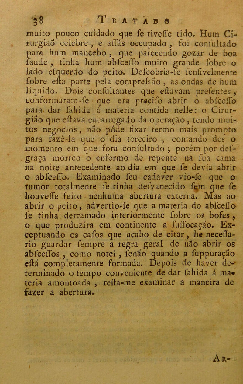 muito pouco cuidado que fe tiveíTe tido. Hum Ci- rurgião celebre , e aíTás occupado , foi coníuitado para hum mancebo , que parecendo gozar de boa íaude , tinha hum abfceífo muito grande fobre o lado eíquerdo do peito. Defcobria-fe fenfiveimente fobre efta parte pela compreísão , as ondas de hum liquido. Dois confultantes que eítavam prefentes , conforma ram-fe que era pr«cifo abrir o abfceíTo para. dar íahida á matéria contida nelle: o Cirur- gião que eílava encarregado da operação, rendo mui- tos negocios, não pôde fixar termo mais prompto para fazê-la que o dia terceiro , comando des o momento em que fora coníuitado j porém por def- graça morreo o enfermo de repente na fua cama na noite antecedente ao dia em que fe devia abrir o abfceíTo. Examinado feu cadaver vio-fe que o tumor totalmente fe rinha defvanecido fçm que fe houveífe feito nenhuma abertura externa. Mas ao abrir o peito, advertio-fe que a matéria do abfceíTo le tinha derramado interiormente fobre os bofes , o que produzira em continente a fuífocação. Ex- ceptuando os cafos que acabo de citar, he neceíla- rio guardar fempre a regra geral de não abrir os abfceífos , como notei, fenão quando a fuppuração cftá completamente formada. Depois de haver de- terminado o tempo conveniente de dar fahida á ma« teria amontoada , reíta-me examinar a maneira de fazer a abertura.