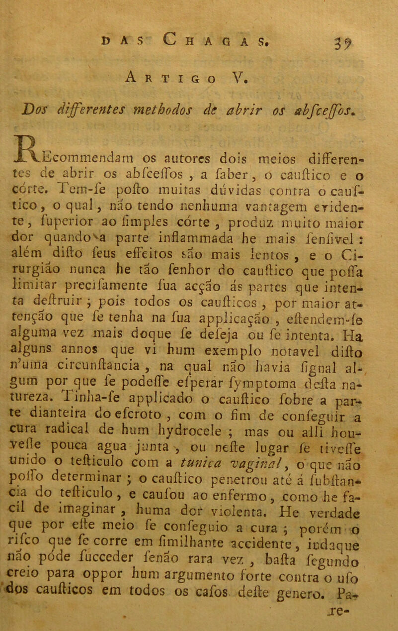 Artigo V. Dos differentes metbodos de abrir os abfceffos. J^Ecommendam os autores dois meios differen- tes de abrir os abfceíTos , a faber, o cauílico e o corte. Pern-fe poílo muitas dúvidas contra o cauf- tico, o qual , não tendo nenhuma vantagem eviden- te, íuperior ao íimpíes corte, produz muito maior dor quando va parte inflammada he mais íeníivel : além diílo feus efFeitos são mais lentos , e o Ci- rurgião nunca he tão fenbor do cauílico que poíía limitar precilamente íua acção ás partes que inten- ta deílruir j pois todos os cauílicos , por maior at- tenção que fe tenha na íua appiicação , eílendemTe alguma vez mais doque fe deleja ou fe intenta. Ha alguns annos que vi hum exemplo notável diílo n’uma circunítancia , na qual não havia ílgnal al- gum por que fe podeíle efperar fymptoma deíla na- tureza. Tinha-fe applicado o cauílico íobre a par- te dianteira do eleroto , com o hm de confeguir a cura radical de hum hydrocele ; mas ou alli hou- vefle pouca agua junta, ou neíle lugar fe tiveíle unido o teíliculo com a túnica 'vaginal, o que não poílo determinar ; o cauílico penetrou até á fubilan* cia do teíliculo, e cauíou ao enfermo, como he fá- cil de imaginar , huma dor violenta. He verdade que por eíte meio fe confeguio a cura \ porém o rifeo que fe corre em fimilhante accidente, iudaque nao pode fucceder íenao rara vez , baila fegundo creio para oppor hum argumento forte contra°o ufo dos cauílicos em todos os caíbs deíle genero. Pa- „re-