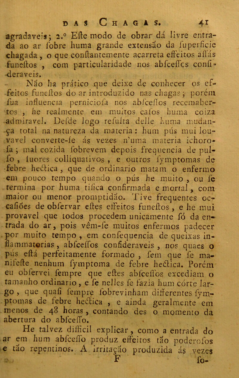 âgradaveis; 2.0 Eíle modo de obrar dá. livre entra- da ao ar íbbre huma grande extensão da fuperficie chagada , o que conílantemente acarreta eifeitos aíTás funcítos , com particularidade nos abíceíícs confi» deraveis. Não ha prático jque deixe de conhecer os ef- feitos funcílos do ar introduzido nas chagas j porém fua influencia pernicioía nos abfceííos recemaber- tos , he realmente em muitos caíos huma coiza admirável. Defde logo refulta delle huma mudan- ça total na natureza da matéria: hum pús mui lou- vável converte-íe ás vezes ifuma matéria ichoro- :fa j mal cozida fobrevem depois frequência de pul- fo , luores colliquaiivos , e outros fymptomas de febre heética , que de ordinário matam o enfermo em pouco tempo quando o pús he muito , ou fe termina por huma tiíica confirmada e mortal , com maior ou menor promptidao. Tive frequentes oc^ caíióes de obfervar eítes eifeitos funeítos , e he mui provável que todos procedem unicamente fó da en- trada do ar, pois vêm-fe muitos enfermos padecer por muito tempo , em confequencia de queixas in- flammatorias , abfceífos confíderaveis , nos quaes o pús eítá perfeitamente formado , fem que fe ma- niíeíle nenhum fymptoma de febre heética. Porém eu obfervei fempre que eítes abfceífos excediam o tamanho ordinário, e fe nelles fe fazia hum córte lar- go , que quaíi fempre fobrevinham diíferentes fym- ptomas de febre he ética , e ainda geralmente em menos de 48 horas , contando des o momento da abertura do abfceíTo. He talvez difficil explicar, como a entrada do ar em hum abfceíTo produz eifeitos tão poderoíbs e tão repentinos. A irritação produzida ás vezes F - * fo-