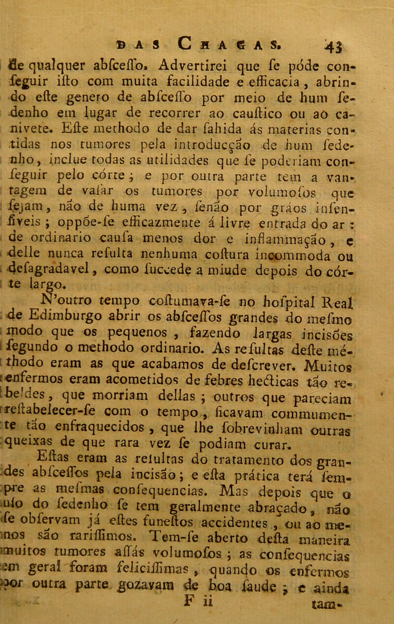 B A S C H A 6 A S. 4$ Se qualquer abfceílb. Advertirei que Te pode con- feguir iíto com muita facilidade e efficacia , abrin- do eíte genero de abfceílo por meio de hum fe- denho em lugar de recorrer ao cauítico ou aó ca- nivete. Efte methodo de dar fahida ás matérias con- tidas nos tumores pela introducção de hum fede- nho, inclue todas as utilidades que íe poderiam con- ieguir pelo corte j e por outra parte tem a van- tagem de vaiar os tumores por volumoíbs que fejam, não de huma vez, fenáo por gráos iníen- iiveis ; oppóe-íe eâicazmente á livre entrada do ar : de ordinário caufa menos dor e infíammaçao, e delle nunca refulta nenhuma coftura incommoda ou •defagradavel, como fnceede a miude depois do cor- te largo. N’outro tempo coíhimava-íè no holpital Real 4e Edimburgo abrir os abfceíTos grandes do rneímo modo que os pequenos , fazendo largas incisões 1 legundo o methodo ordinário. As refultas deíle mé- 1 thodo eram as que acabamos de de fere ver. Muitos t enfermos eram acometidos de febres hedicas tão re- l-beides, que morriam delias ; outros que pareciam t reitabelecer-fe com o tempo , ficavam commuxnen- te tão enfraquecidos, que lhe fobrevinham outras queixas de que rara vez fe podiam curar. Eíias eram as reíulras do tratamento dos gran- des abfceíTos pela incisão; e eíla prática terá iem- pre as mefmas confequencias. Mas depois que o uío do fedenüo fe tem geralmente abraçado, não íe obfervam já eftes funeftos accidentes ,ou ao me- mos são rariílimos. Tem-fe aberto delia maneira iínuitos tumores aífás volumofos ; as ccníèquencias ;m gerai foram feliciílimas } quando os enfermos )?or outra ipàrte gozavam de boa faude * c ainda h ii tam-