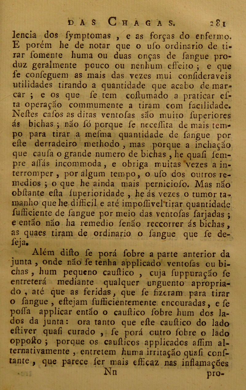 ]encia dos fymptomas , e as forças do enfermo. E porém he de notar que o ufo ordinário de ti- rar fomente huma ou duas onças de fangue pro- duz geralmente pouco ou nenhum effeito ; e que fe confeguem as mais das vezes mui confideraveis utilidades tirando a quantidade que acabo demar- car ; e os que fe tem coílumado a praticar ef- ta operaçao commumente a tiram com facilidade. Neítes cafos 2s ditas ventofas são muito fuperiores ás bichas ; não fò porque fe neceífita de mais tem- po para tirar a mefma quantidade de fangue por eíle derradeiro methodo , mas porque a inchação que caufa o grande numero de bichas , he quaíi íem- pre aifás incommoda, e obriga muitas vezes a in- terromper , por algum tempo, o ufo dos outros re- médios ; o que he ainda mais perniciofo. Mas não obílante eíla íuperioridade , he ás vezes o tumor ta- manho quehe difficil e até impoífivebtirar quantidade fufficiente de fangue por meio das ventofas farjadas ; e então não ha remedio fenão reccorrer ás bichas, as quaes tiram de ordinário o fangue que fe de- ieja. , . ' - Além diílo fe porá fobre a parte anterior da junta , onde não fe tenha applicado ventofas ou bi- chas , hum pequeno cauíHco , cuja fuppuração fe entreterá mediante qualquer unguento apropria- do , até que as feridas, que fe fizeram para tirar o fangue , eílejam fufficientemente encouradas, e fe poíía applicar então o cauílico fobre hum dos la- dos da junta: ora tanto que eíle cauílico do lado eíliver quafi curado , fe porá cutro fobre o lado oppoflo ; porque os cauílicos applicadcs aífim al- ternativamente , entretem huma irritação quaíi conf- iante , que parece fer mais efficaz nas inflamações