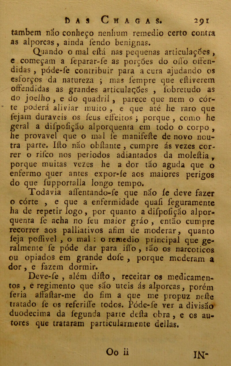 também não conheço nenhum remedio certo contra as alporcas, ainda fendo benignas. Quando o mal eítá nas pequenas articulações , e começam a feparar-fe as porções do oilo oífen- didas , póde-fe contribuir para a cura ajudando os esforços da natureza j mas fempre que eíliverem oíFendidas as grandes articulações , fobretudo as do joelho , e do quadril, parece que nem o cor- te poderá aliviar muito , e que até he raro que fejam duráveis os feus eifeitos j porque , como he gera! a difpcfiçao alporquenra em todo o corpo , he provável que o mal fe manifeíte de novo neu- tra parte. Iíto não obílante , cumpre ás vezes cor- rer o rifeo nos periodos adiantados da moleítia, porque muitas vezes he a dor tao aguda que o enfermo quer antes expor*íe aos maiores perigos do que fupporralla longo tempo. Todavia aílentando-fe que não íe deve fazer o córte , e que a enfermidade quaíi feguramente ha de repetir logo, por quanto a difpofição alpor- quenta fe acha no feu maior gráo , então cumpre recorrer aos paliiativos afim de moderar, quanto leja poílivel , o mal : o remedio principal que ge- ralmente fe póde dar para iífo , sao os narcóticos ou opiados em grande dofe , porque moderam a dor, e fazem dormir. Deve-fe , além diílo , receitar os medicamen- tos , e regimento que são uteis ás alporcas, porém feria aífaftar-me do fim a que me propuz neíte tratado fe os referiífe todos. Póde-fe ver a divisão duodécima da fegunda parte deita obra, e os au- tores que trataram particularmente deilas. IN-