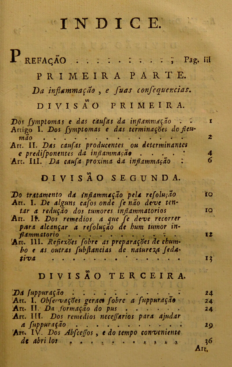ÍNDICE. í REFAÇÃO V J Pag. íií PRIMEIRA PARTE. Da injiammação , e fuas confcquer.cias. DIVISÃO PRIMEIRA. Dos fymptomas e das caufits da injiammação . t Artigo I. Dos fymptomas e das terminações do jleu- mão 2 Art. II. Das caufas producentes ou determinantes e predifponentes da injiammação . . . . ! 4 An. IlI. Da caufa próxima da injiammação • 6 DIVISÃO SEGUNDA. Do tratamento da injiammação pela refolução to Art. I. De alguns cajos onde fe não deve ten- tar a redução dos tumores injlammatorios to Àrt. If. Dos remedios a que fe deve recorrer para alcançar a refolução de hum tumor in- fiammatorio : . 12 Art. III. Ãejiexoes fohre ds preparações de chum- bo e as outras fubjlancias de natureza Jeda- tiva * - i$ DIVISÃO TERCEIRA. Dá fuppuração * 24 Art. I. ObfenvaçÕes geraeo fobre a fuppuração 24 Art. II. Da formação do pus 24 Art. III. Dos remedios necejfarios para ajudar a fuppuração 29 Art» IV. Dos Abfcejfos, e do tempo conveniente de abri los f .« . * •..*** * Art,