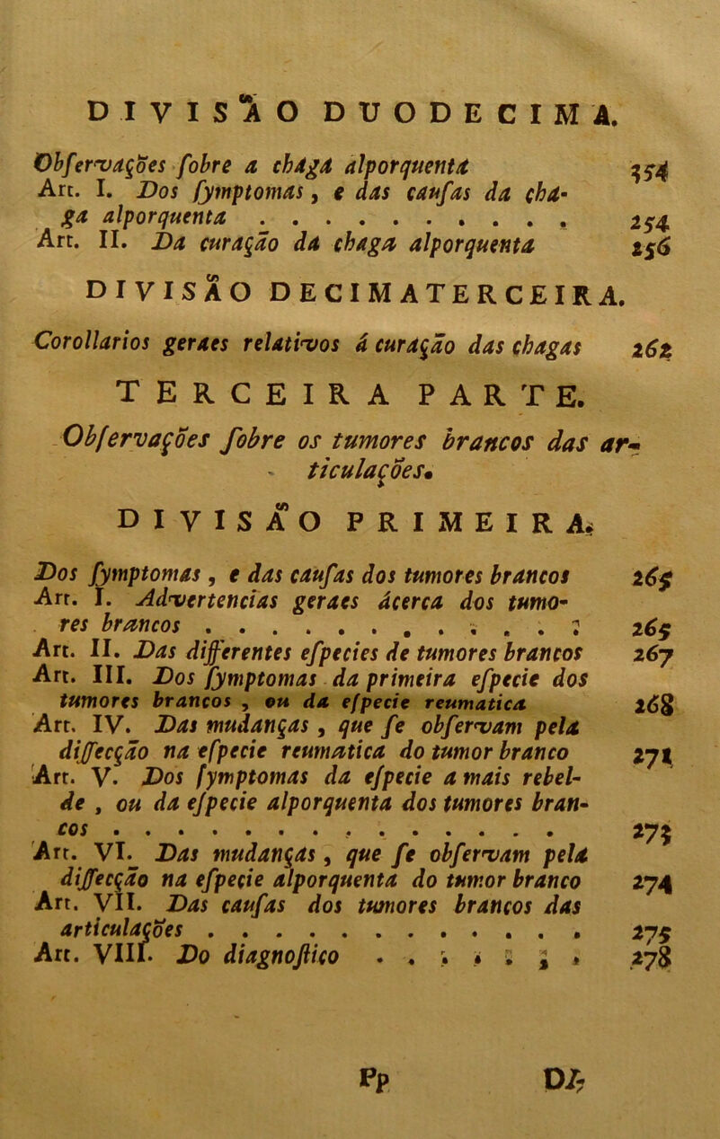 D.IVISÜO DUODÉCIMA. Obfervaçoes fobre a chaga alporquenta Art. I. Dos fymptomas, e das caufas da cha- ga alporquenta Art. II. Da curarão da chaga alporquenta 154 *54 i%6 DIVISÃO decimaterceira. Corollarios geraes relativos â curarão das chagas z6z terceira parte. Obfervaçoes fobre os tumores brancos das ar- - ticulacoes. DIVISÃO PRIMEIRA* Dos fymptomas , e das caufas dos tumores brancos 26$ Arr. I. Advertências geraes âcerca dos turno- res brancos , . 2 26$ Art. II. Das diferentes efpecies de tumores brancos 267 Art. III. Dos fymptomas da primeira efpecie dos tumores brancos , ou da efpecie reumática 208 Art. IV. Das mudanças , que fe obfervam pela dijfecção na efpecie reumática do tumor branco 271 Art. V- Dos fymptomas da efpecie amais rebel- de , ou da efpecie alporquenta dos tumores bran- cos 275 Art. VL Das mudanças, que fe obfervam pela dijfecção na efpecie alporquenta do tumor branco 274 Art. VII. Das caufas dos tumores brancos das articulações 275 Art. VIII- Do diagnojlico • s £ * 27S PP
