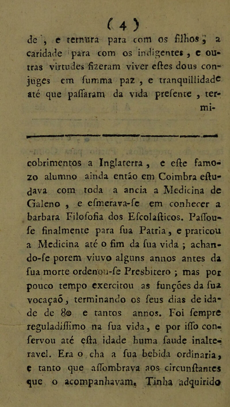 de', e ternura para com os filhos5 a caridade ‘para com os indigentet, C ou- tras virtudes fizeram viver cftes dous con- juges cm fumma paz , e tranquillidadc até que paíTaram da vida prefente , ter- mi- cobrimentos a Inglaterra , e efte famo- 20 alumno ainda então em Coimbra eftu- <java com toda a ancia a Medicina de Galeno , e efmerara-rc em conhecer a barbara Filofofia dos Efcolafticos. PaíTou- fe finalmcnte para fua Patria, e praticou a Medicina até o fim da fua vida ; achart- do-fc porem viuvo alguns annos antes da fua morte ordenou-fe Presbítero ; mas por pouco tempo exercitou as funções da fua vocaçaõ, terminando os feus dias deida- de de 8© e tantos annos. Foi fempre reguladiílimo na fua vida, e por iíTo con- fervou até efta idade huma faude inalte- rável. Era o cha a fua bebida ordinaria, ç tanto c]ue aíTombrava aos clrcunftantcs que o acompanhavam. Tinha adquirido