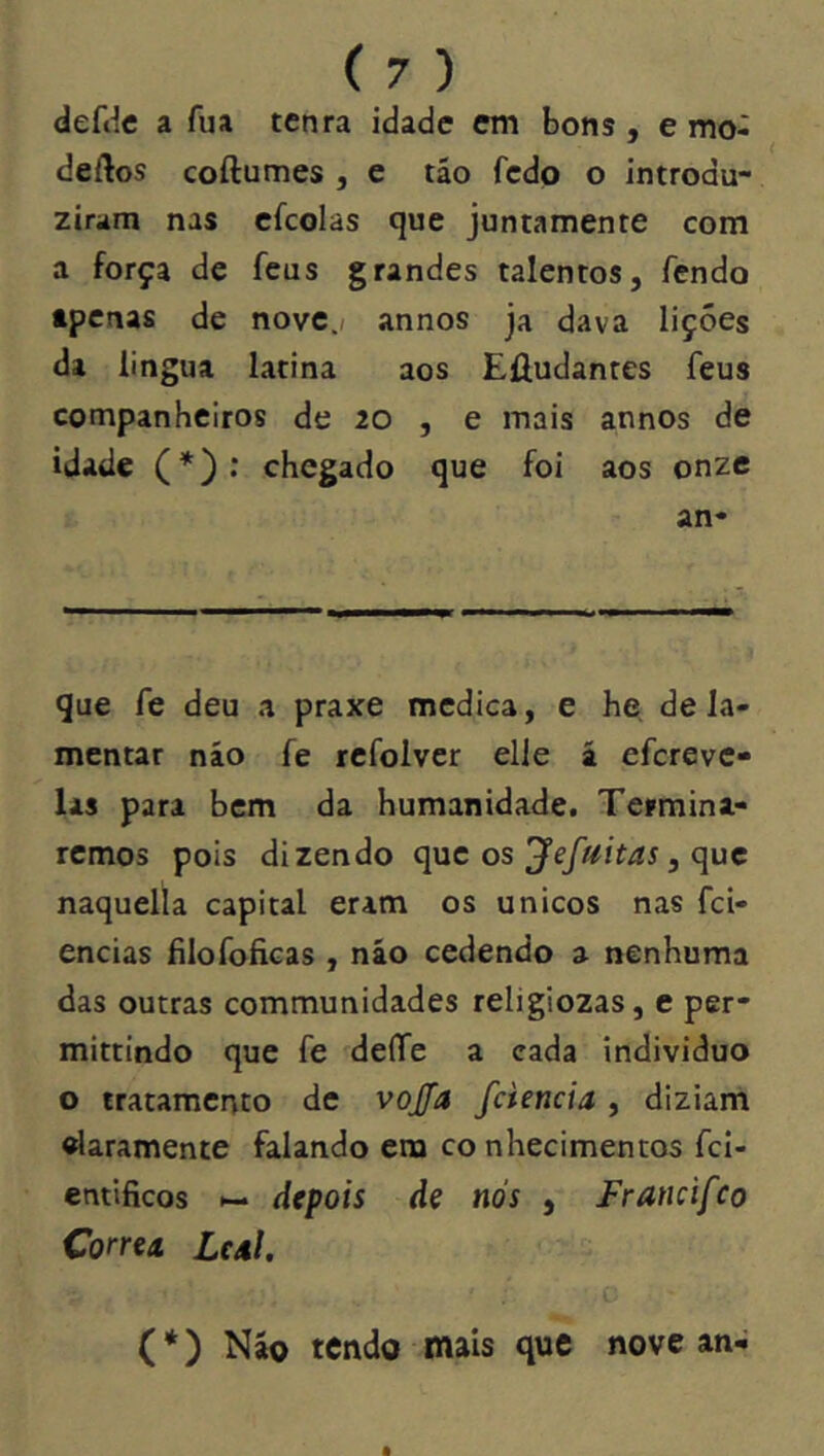 defdc a fua tenra idade em bons , e mo- deftos coftumes , e táo fedo o introdu- ziram nas cfcolas que juntamente com a força de feus grandes talentos, fendo tpcnas de novc.f annos ja dava lições da lingua latina aos Efludantes feus companheiros de 20 , e mais annos de idade (*): chegado que foi aos onze an- que fe deu a praxe medica, e he de la- mentar náo fe refolver elle á efcrevc- las para bem da humanidade. Termina- remos pois dizendo que os , que naquella capital eram os únicos nas fci- encias filofoficas , náo cedendo a nenhuma das outras communidades religiozas, e per- mittindo que fe deffe a cada individuo o tratamento de vojfa fciencia , diziarn «laramente falando era co nhecimentos fci- entlficos ►- depois de nós , Francifco Correu LcaI. (*) Náo tendo mais que nove an-