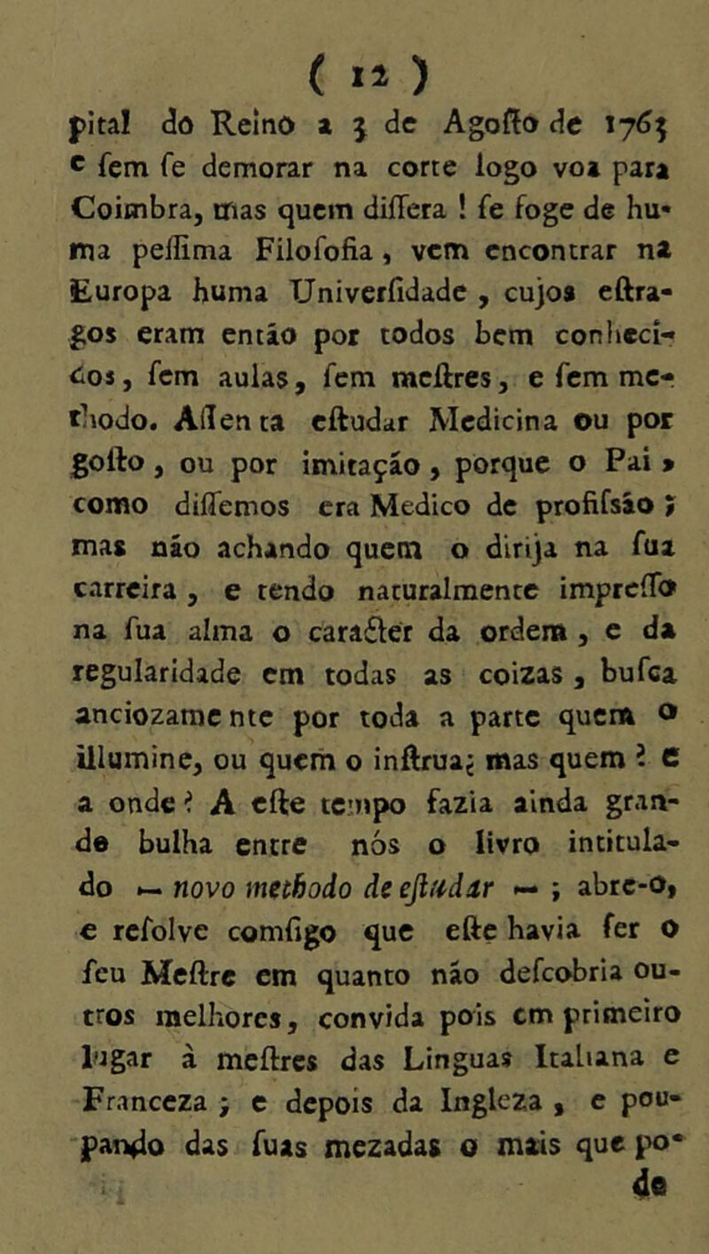 (li) pitai <3o Reino a j de Agoíío de iy6^ c fem fe demorar na corte logo vo» para Coimbra, mas cjucm diíTera ! fe foge de hu« ma peflima Filofofia, vem encontrar ni Europa buma TJniverfidade , cujo* eftra- gos eram então por todos bem conheci- <ios, fem aulas , fem mcífres, e fem mc- tliodo. Adenta eftudar Medicina ou por gollo , ou por imitação , porque o Pai > como diíTemos era Medico de profifsão í ma* não achando quetn o dirija na fua carreira , e tendo nacuralmente imprcíTo na fua alma o carafter da ordem , e d» regularidade em todas as coizas , bufea anciozaraente por toda a parte quem o illumine, ou quem o inftrua^ mas quem i 6 a onde í A cfte teutpo fazia ainda gran- de bulha entre nós o livro intitula- do novo methodo de efindur — ; abrc-0| e rcfolve comfigo que efte havia fer O feu Meftrc em quanto não defeobria ou- tros melhores, convida pois cm primeiro lugar à meftrcs das Linguas Italiana e Franccza ; c depois da Ingleza , e pou- pando das fuas mezadas o mais que po* 4e