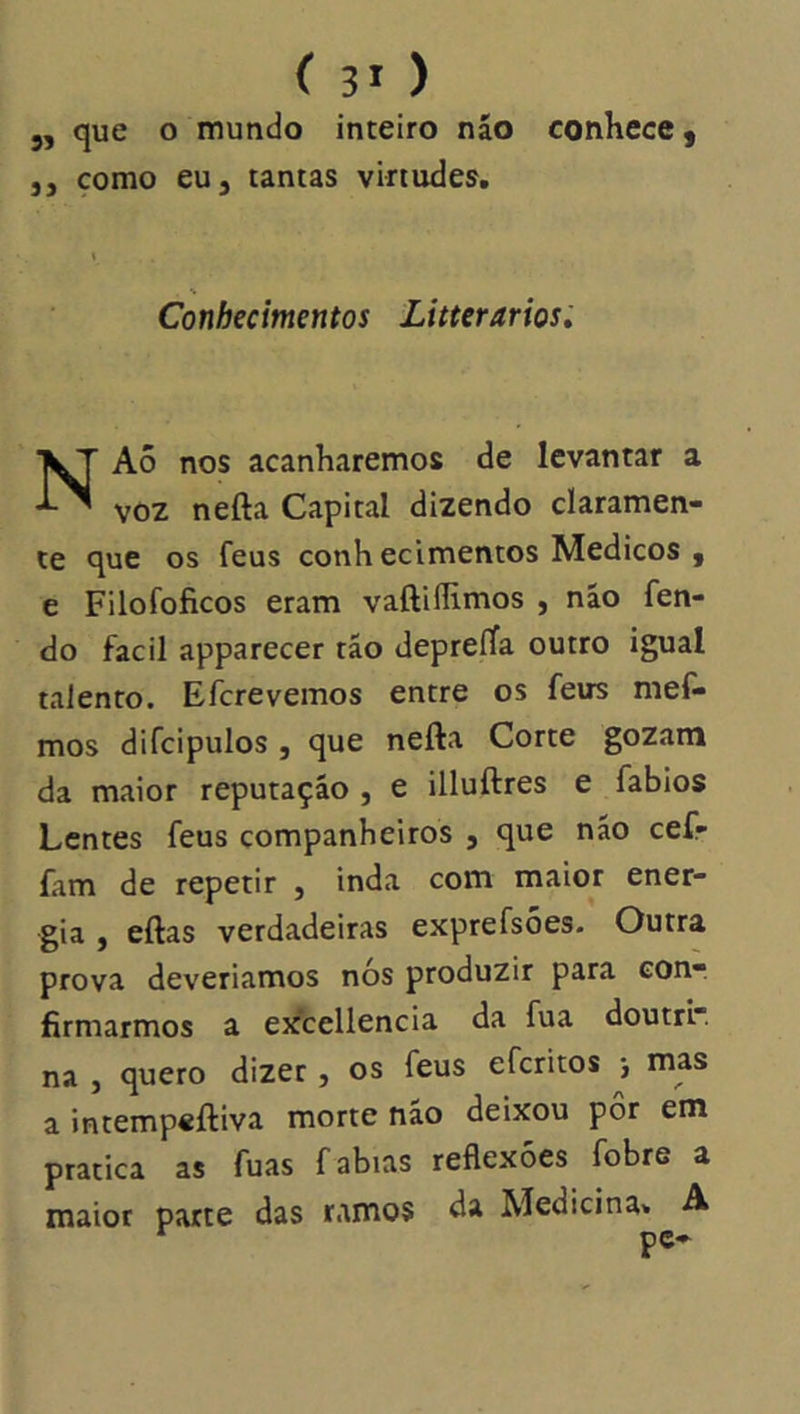 í 3' ) 5, que o mundo inteiro náo conhece, 5, çomo eu 5 tantas virtudes, ( Conhecimentos Litterarios» NAô nos acanharemos de levantar a voz nefta Capital dizendo claramen- te que os feus conhecimentos Médicos , e Filofoficos eram vaftiílimos , náo fen- do facil apparecer tão depreíTa outro igual talento. Efcrevemos entre os feus mef- mos difcipulos j que nefta Corte gozam da maior reputação , e illuftres e fablos Lentes feus companheiros , que não cef- fam de repetir , inda com maior ener- gia , eftas verdadeiras exprefsões. Outra prova deveriamos nós produzir para eon-, firmarmos a excellencia da fua doutrr. na , quero dizer, os feus eferitos ■, mas a intempeftiva morte não deixou pôr em pratica as fuas fabias reflexões fobre a maior parte das ramos da Medicina* A ^ pc»