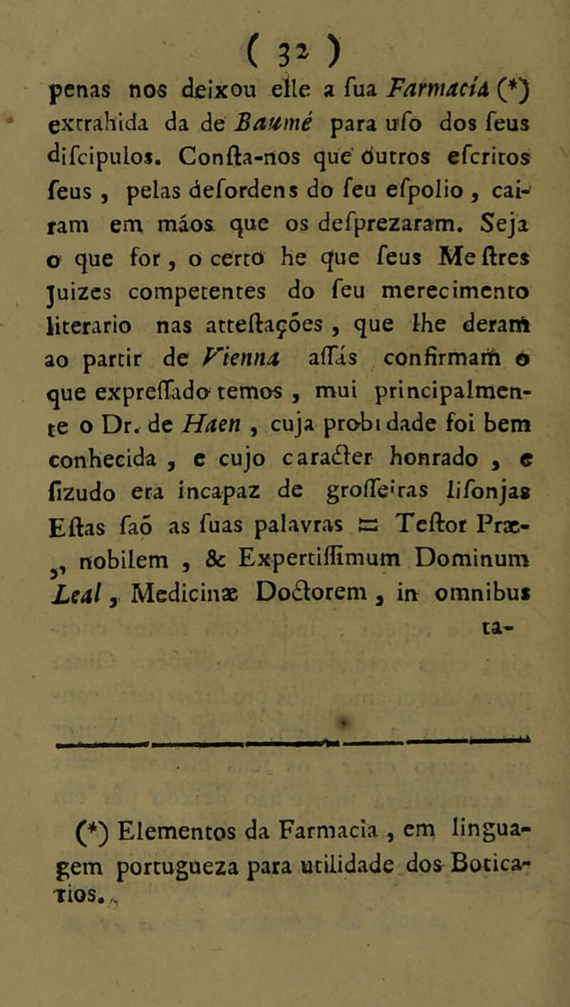 ( 3* ) penas nos deixou elle a fua FarmacÍA (*) exrrahida da de Bafimé para ufo dos feus difcipulos. Confta-nos que dutros efcritos feus , pelas defordens do feu efpolio , caí- ram em máos que os defprezaram. Seja o que for, o certo he que feus Me ftres Juizes competentes do feu merecimento literário nas atteílaçóes , que lhe derart ao partir de Fientia aíTás confirmanU o que expreflãdo temos , mui principalmen- te o Dr^ de Haen , cuja probi dade foi bem conhecida , c cujo caradfer honrado , c fizudo era incapaz de groíTeíras lifonjas Eftas faó as fuas palavras £=: Teftor Prac- nobilem , & Expertillimum Dominum Leal, Mcdicinac Doílorem, in omnibus ta- (*) Elementos da Farmacia , em lingua- gem poreugueza para utilidade dos Botica- Tios. ,,